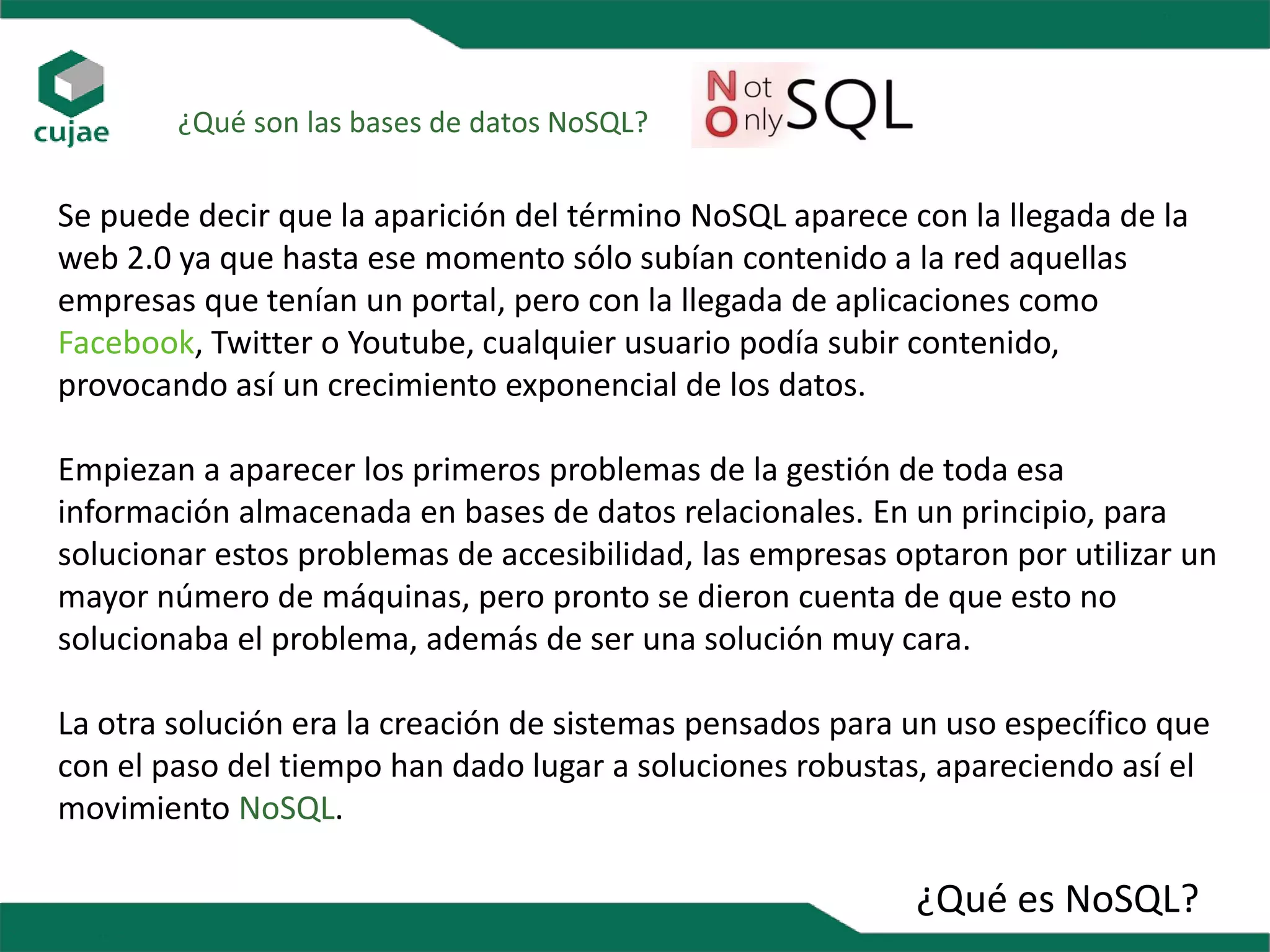 ¿Qué es NoSQL?
¿Qué son las bases de datos NoSQL?
Se puede decir que la aparición del término NoSQL aparece con la llegada de la
web 2.0 ya que hasta ese momento sólo subían contenido a la red aquellas
empresas que tenían un portal, pero con la llegada de aplicaciones como
Facebook, Twitter o Youtube, cualquier usuario podía subir contenido,
provocando así un crecimiento exponencial de los datos.
Empiezan a aparecer los primeros problemas de la gestión de toda esa
información almacenada en bases de datos relacionales. En un principio, para
solucionar estos problemas de accesibilidad, las empresas optaron por utilizar un
mayor número de máquinas, pero pronto se dieron cuenta de que esto no
solucionaba el problema, además de ser una solución muy cara.
La otra solución era la creación de sistemas pensados para un uso específico que
con el paso del tiempo han dado lugar a soluciones robustas, apareciendo así el
movimiento NoSQL.
 