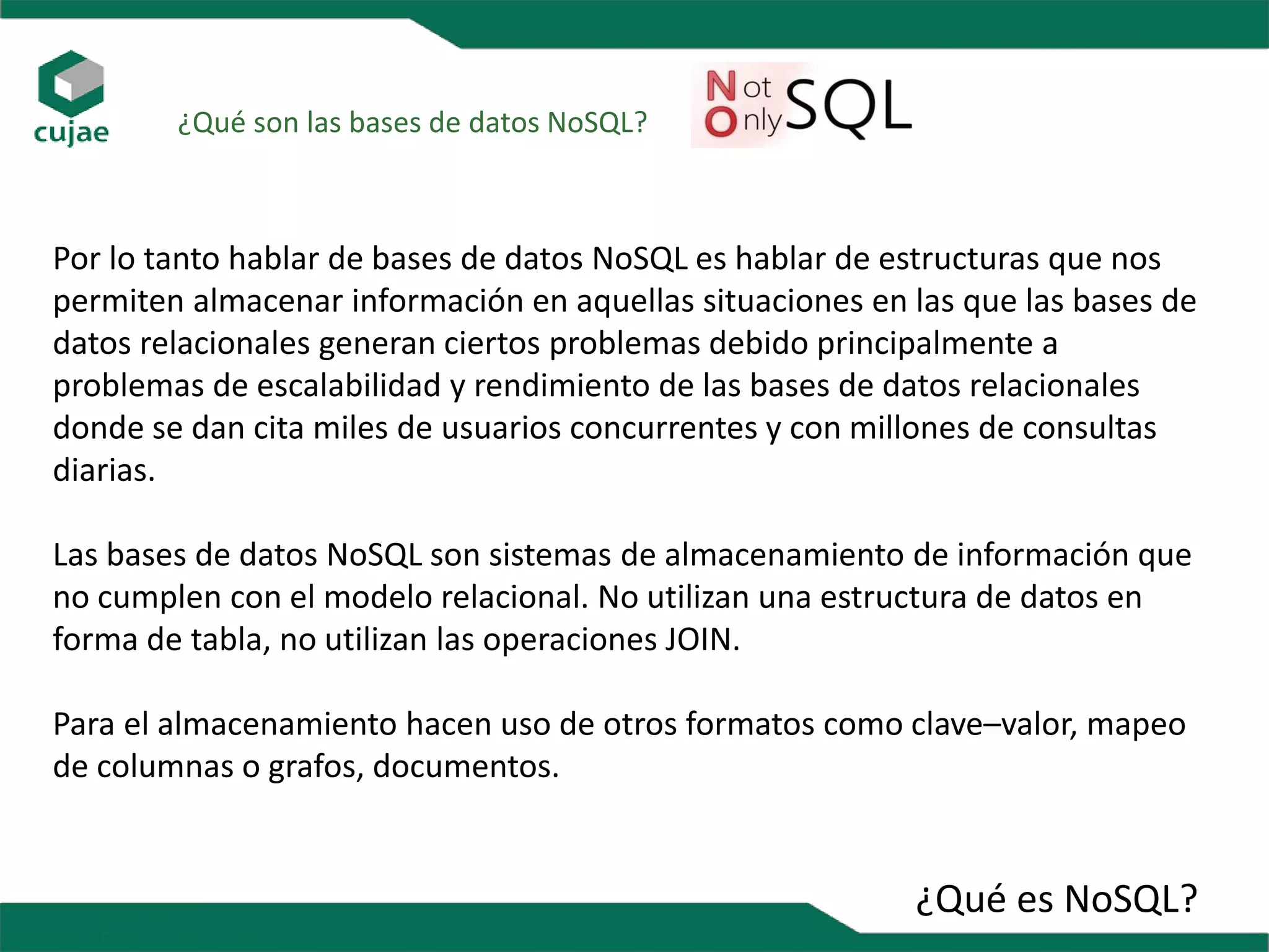 ¿Qué es NoSQL?
¿Qué son las bases de datos NoSQL?
Por lo tanto hablar de bases de datos NoSQL es hablar de estructuras que nos
permiten almacenar información en aquellas situaciones en las que las bases de
datos relacionales generan ciertos problemas debido principalmente a
problemas de escalabilidad y rendimiento de las bases de datos relacionales
donde se dan cita miles de usuarios concurrentes y con millones de consultas
diarias.
Las bases de datos NoSQL son sistemas de almacenamiento de información que
no cumplen con el modelo relacional. No utilizan una estructura de datos en
forma de tabla, no utilizan las operaciones JOIN.
Para el almacenamiento hacen uso de otros formatos como clave–valor, mapeo
de columnas o grafos, documentos.
 