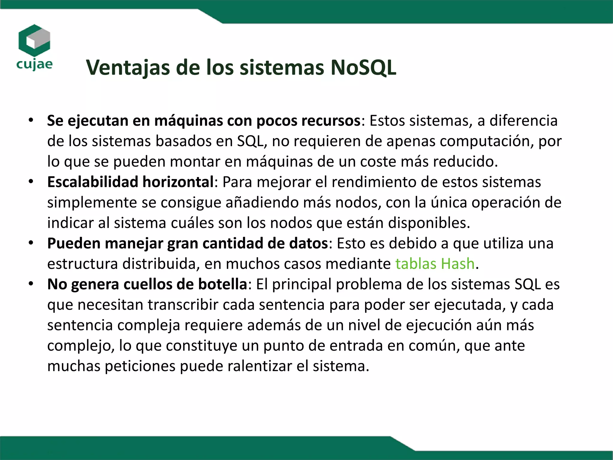 Ventajas de los sistemas NoSQL
• Se ejecutan en máquinas con pocos recursos: Estos sistemas, a diferencia
de los sistemas basados en SQL, no requieren de apenas computación, por
lo que se pueden montar en máquinas de un coste más reducido.
• Escalabilidad horizontal: Para mejorar el rendimiento de estos sistemas
simplemente se consigue añadiendo más nodos, con la única operación de
indicar al sistema cuáles son los nodos que están disponibles.
• Pueden manejar gran cantidad de datos: Esto es debido a que utiliza una
estructura distribuida, en muchos casos mediante tablas Hash.
• No genera cuellos de botella: El principal problema de los sistemas SQL es
que necesitan transcribir cada sentencia para poder ser ejecutada, y cada
sentencia compleja requiere además de un nivel de ejecución aún más
complejo, lo que constituye un punto de entrada en común, que ante
muchas peticiones puede ralentizar el sistema.
 