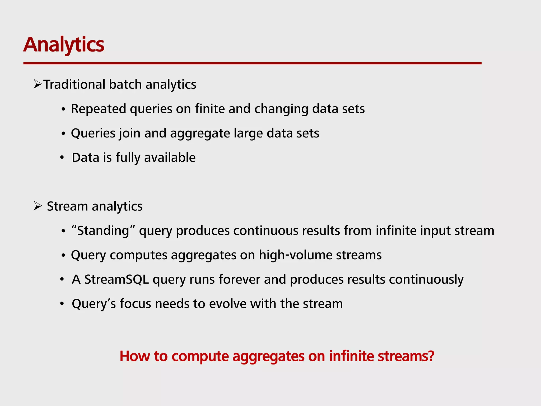 Analytics Traditional batch analytics • Repeated queries on finite and changing data sets • Queries join and aggregate large data sets • Data is fully available  Stream analytics • “Standing” query produces continuous results from infinite input stream • Query computes aggregates on high-volume streams • A StreamSQL query runs forever and produces results continuously • Query’s focus needs to evolve with the stream How to compute aggregates on infinite streams? 