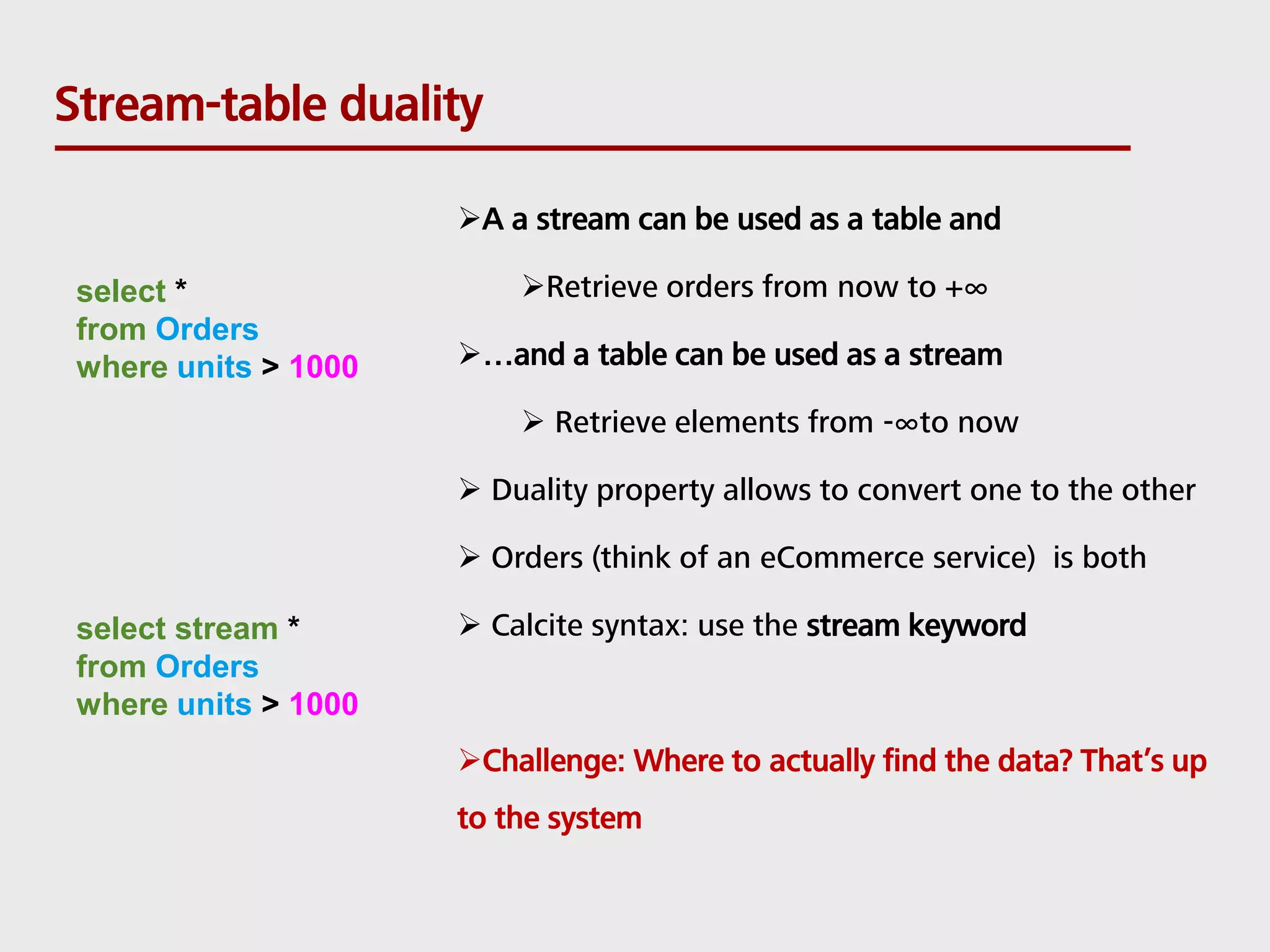 Stream-table duality select * from Orders where units > 1000 select stream * from Orders where units > 1000 A a stream can be used as a table and Retrieve orders from now to +∞ …and a table can be used as a stream  Retrieve elements from -∞to now  Duality property allows to convert one to the other  Orders (think of an eCommerce service) is both  Calcite syntax: use the stream keyword Challenge: Where to actually find the data? That’s up to the system 