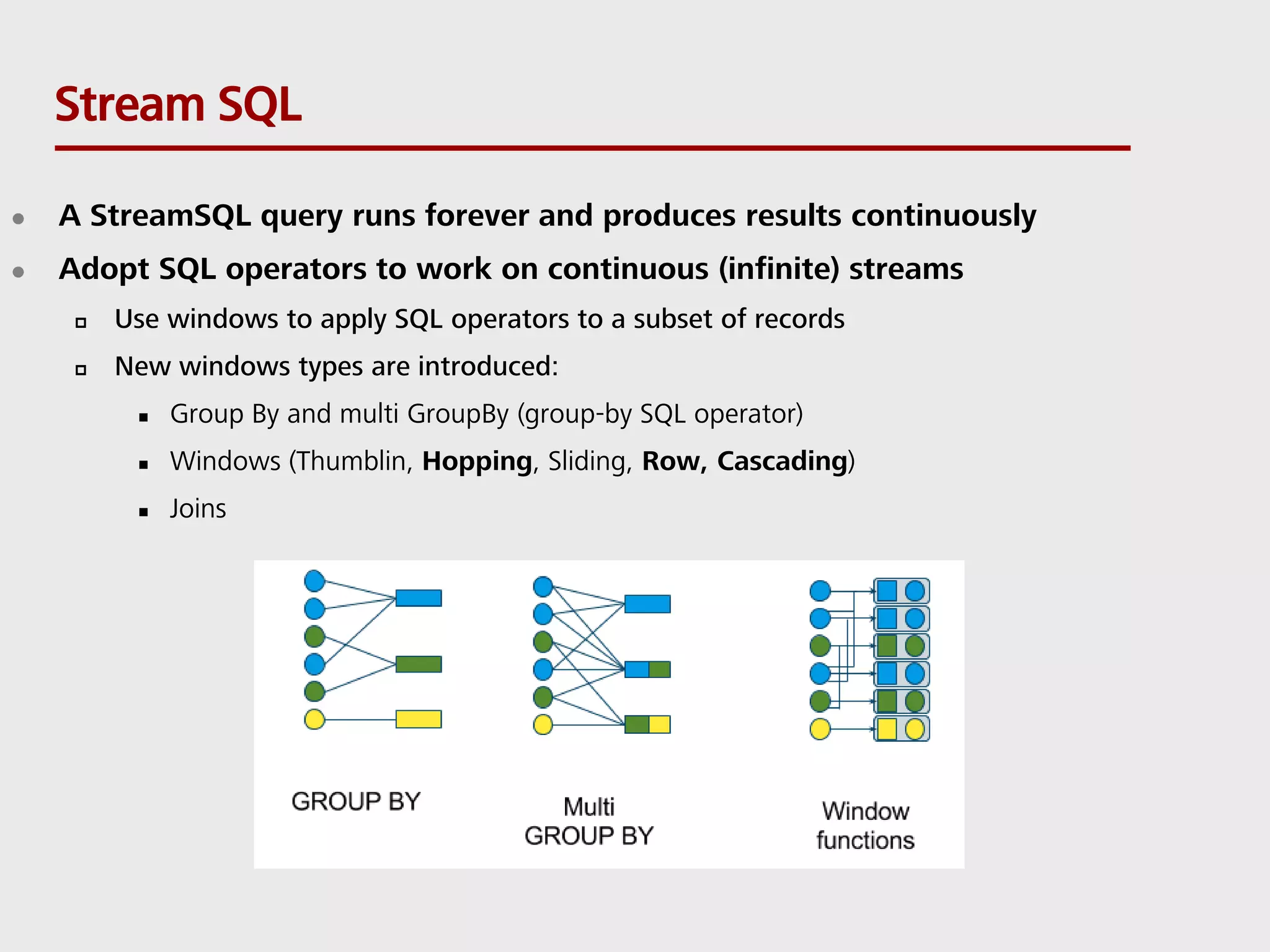 Stream SQL  A StreamSQL query runs forever and produces results continuously  Adopt SQL operators to work on continuous (infinite) streams  Use windows to apply SQL operators to a subset of records  New windows types are introduced:  Group By and multi GroupBy (group-by SQL operator)  Windows (Thumblin, Hopping, Sliding, Row, Cascading)  Joins 
