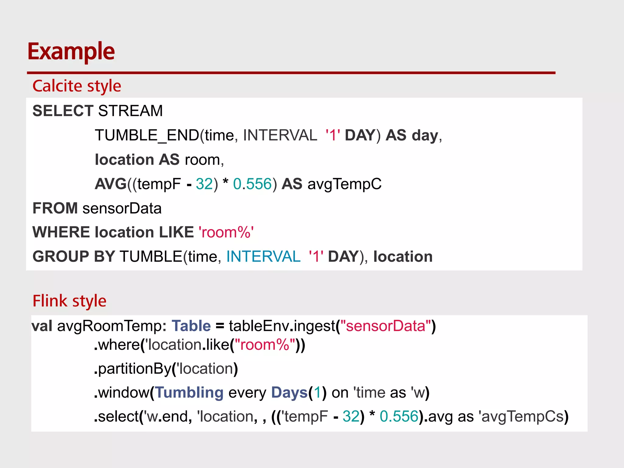 Example SELECT STREAM TUMBLE_END(time, INTERVAL '1' DAY) AS day, location AS room, AVG((tempF - 32) * 0.556) AS avgTempC FROM sensorData WHERE location LIKE 'room%' GROUP BY TUMBLE(time, INTERVAL '1' DAY), location val avgRoomTemp: Table = tableEnv.ingest("sensorData") .where('location.like("room%")) .partitionBy('location) .window(Tumbling every Days(1) on 'time as 'w) .select('w.end, 'location, , (('tempF - 32) * 0.556).avg as 'avgTempCs) Calcite style Flink style 