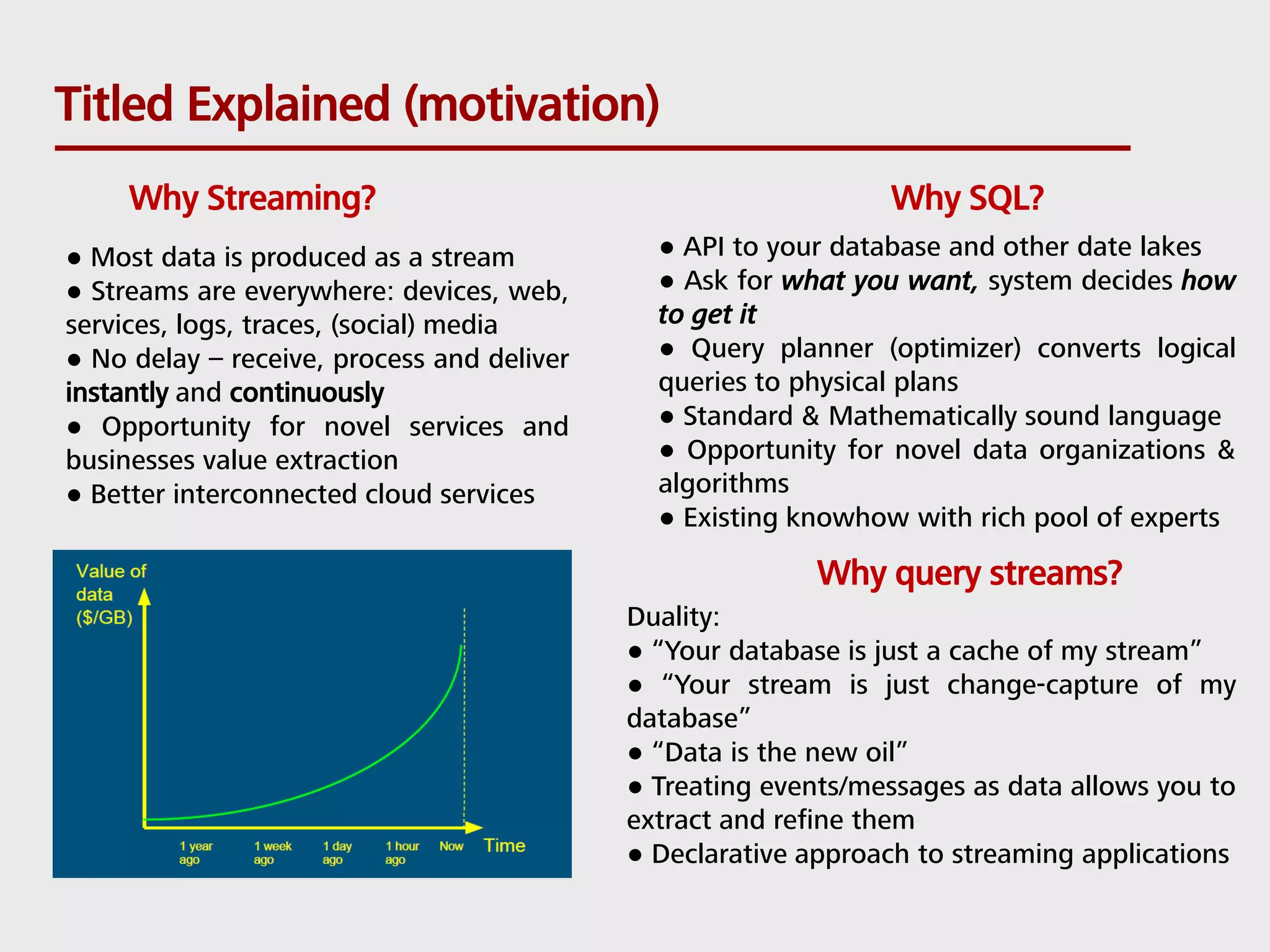 Titled Explained (motivation) Why SQL?Why Streaming? ● API to your database and other date lakes ● Ask for what you want, system decides how to get it ● Query planner (optimizer) converts logical queries to physical plans ● Standard & Mathematically sound language ● Opportunity for novel data organizations & algorithms ● Existing knowhow with rich pool of experts ● Most data is produced as a stream ● Streams are everywhere: devices, web, services, logs, traces, (social) media ● No delay – receive, process and deliver instantly and continuously ● Opportunity for novel services and businesses value extraction ● Better interconnected cloud services Why query streams? Duality: ● “Your database is just a cache of my stream” ● “Your stream is just change-capture of my database” ● “Data is the new oil” ● Treating events/messages as data allows you to extract and refine them ● Declarative approach to streaming applications 