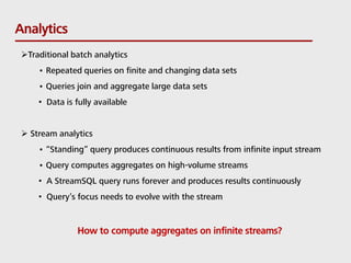 Analytics
Traditional batch analytics
• Repeated queries on finite and changing data sets
• Queries join and aggregate large data sets
• Data is fully available
 Stream analytics
• “Standing” query produces continuous results from infinite input stream
• Query computes aggregates on high-volume streams
• A StreamSQL query runs forever and produces results continuously
• Query’s focus needs to evolve with the stream
How to compute aggregates on infinite streams?
 