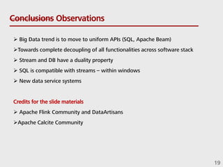 Conclusions Observations
 Big Data trend is to move to uniform APIs (SQL, Apache Beam)
Towards complete decoupling of all functionalities across software stack
 Stream and DB have a duality property
 SQL is compatible with streams – within windows
 New data service systems
Credits for the slide materials
 Apache Flink Community and DataArtisans
Apache Calcite Community
19
 
