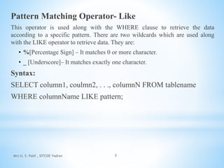 Pattern Matching Operator- Like
This operator is used along with the WHERE clause to retrieve the data
according to a specific pattern. There are two wildcards which are used along
with the LIKE operator to retrieve data. They are:
• %[Percentage Sign] – It matches 0 or more character.
• _ [Underscore]– It matches exactly one character.
Syntax:
SELECT column1, coulmn2, . . ., columnN FROM tablename
WHERE columnName LIKE pattern;
Mrs U. S. Patil , SITCOE Yadrav 7
 