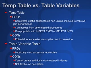 Temp Table vs. Table Variables
  Temp Table
    PROs
      Can create useful nonclustered non-unique indexes to improve
    join performance
      Can access from other nested procedures
      Can populate with INSERT EXEC or SELECT INTO
    CONs
     Potential for excessive recompiles due to resolution
  Table Variable Table
    PROs
     Local only – no excessive recompiles
    CONs
     Cannot create additional nonclustered indexes
     Not flexible on population
 
