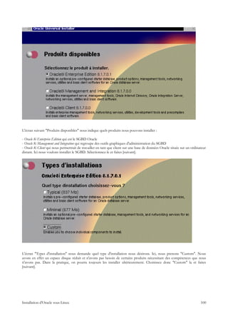L'écran suivant "Produits disponibles" nous indique quels produits nous pouvons installer :

- Oracle 8i Enterprise Edition qui est le SGBD Oracle
- Oracle 8i Management and Integration qui regroupe des outils graphiques d'administration du SGBD
- Oracle 8i Client qui nous permettrait de travailler en tant que client sur une base de données Oracle située sur un ordinateur
distant. Ici nous voulons installer le SGBD. Sélectionnez-le et faites [suivant].




L'écran "Types d'installation" nous demande quel type d'installation nous désirons. Ici, nous prenons "Custom". Nous
avons en effet un espace disque réduit et n'avons pas besoin de certains produits nécessitant des compétences que nous
n'avons pas. Dans la pratique, on pourra toujours les installer ultérieurement. Choisissez donc "Custom" la et faites
[suivant].




Installation d'Oracle sous Linux                                                                                            100
 