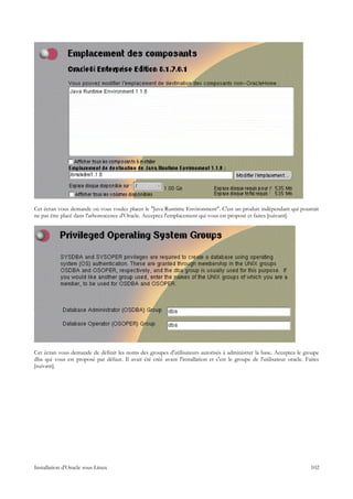 Cet écran vous demande où vous voulez placer le "Java Runtime Environment". C'est un produit indépendant qui pourrait
ne pas être placé dans l'arborescence d'Oracle. Acceptez l'emplacement qui vous est proposé et faites [suivant].




Cet écran vous demande de définir les noms des groupes d'utilisateurs autorisés à administrer la base. Acceptez le groupe
dba qui vous est proposé par défaut. Il avait été créé avant l'installation et c'est le groupe de l'utilisateur oracle. Faites
[suivant].




Installation d'Oracle sous Linux                                                                                          102
 