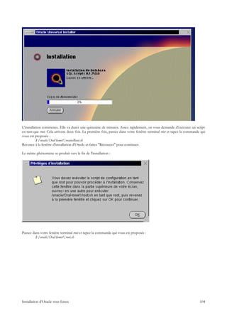 L'installation commence. Elle va durer une quinzaine de minutes. Assez rapidement, on vous demande d'exécuter un script
en tant que root. Cela arrivera deux fois. La première fois, passez dans votre fenêtre terminal root et tapez la commande qui
vous est proposée :
          $ /oracle/OraHome1/orainsRoot.sh
Revenez à la fenêtre d'installation d'Oracle et faites "Réessayer" pour continuer.

Le même phénomène se produit vers la fin de l'installation :




Passez dans votre fenêtre terminal root et tapez la commande qui vous est proposée :
         $ /oracle/OraHome1/root.sh




Installation d'Oracle sous Linux                                                                                         104
 