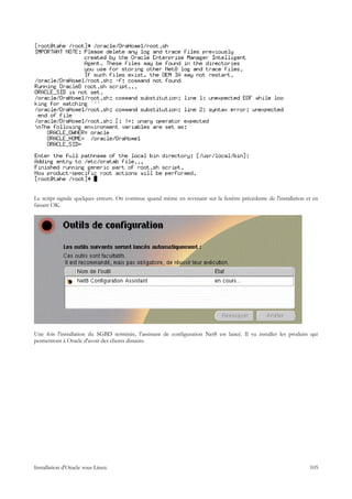 Le script signale quelques erreurs. On continue quand même en revenant sur la fenêtre précédente de l'installation et en
faisant OK.




Une fois l'installation du SGBD terminée, l'assistant de configuration Net8 est lancé. Il va installer les produits qui
permettront à Oracle d'avoir des clients distants.




Installation d'Oracle sous Linux                                                                                    105
 