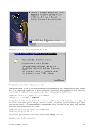 La création de la base est lancée et va durer entre 10 et 15 mn.




Notez les informations ci-dessus. Elles vous seront utiles.

L'installation d'oracle a été faite et nous avons maintenant à notre disposition une base. Nous pouvons désormais travailler
avec. Nous continuons à travailler dans la fenêtre terminal oracle pour émettre des commandes unix. Tout d'abord, un
certain nombre de variables d'environnement doivent être fixées à l'aide du script /usr/local/bin/oraenv.

[oracle@tahe bin]$ . /usr/local/bin/oraenv
ORACLE_SID = [oracle] ? oracle01

Le script demande le SID de la base à utiliser. Si on suit ce qui a été fait ici, elle s'appelle oracle01. Ce qui est en italique &
gras ci-dessus est la réponse qui a été tapée par l'utilisateur. Attention à la commande, le point est important (point espace
/usr/local/bin/oraenv). Les outils nécessaires à la suite sont dans /oracle/OraHome1/bin. On se place sur ce répertoire
qui contient beaucoup d'exécutables liés à Oracle.

[oracle@tahe bin]$ cd /oracle/OraHome1/bin
[oracle@tahe bin]$ ls -l

Le gestionnaire qui nous permet de lancer/arrêter la base s'appelle svrmgrl. On le lance

[oracle@tahe bin]$ ./svrmgrl



Installation d'Oracle sous Linux                                                                                               109
 