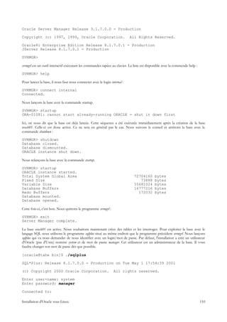 Oracle Server Manager Release 3.1.7.0.0 - Production

Copyright (c) 1997, 1999, Oracle Corporation.                               All Rights Reserved.

Oracle8i Enterprise Edition Release 8.1.7.0.1 - Production
JServer Release 8.1.7.0.1 - Production

SVRMGR>

svrmgrl est un outil interactif exécutant les commandes tapées au clavier. La liste est disponible avec la commende help :

SVRMGR> help

Pour lancer la base, il nous faut nous connecter avec le login internal :

SVRMGR> connect internal
Connected.

Nous lançons la base avec la commande startup.

SVRMGR> startup
ORA-01081: cannot start already-running ORACLE - shut it down first

Ici, on nous dit que la base est déjà lancée. Cette séquence a été exécutée immédiatement après la création de la base
oracle01. Celle-ci est donc active. Ce ne sera en général pas le cas. Nous suivons le conseil et arrêtons la base avec la
commande shutdown :

SVRMGR> shutdown
Database closed.
Database dismounted.
ORACLE instance shut down.

Nous relançons la base avec la commande startup.

SVRMGR> startup
ORACLE instance started.
Total System Global Area                                                      72704160      bytes
Fixed Size                                                                       73888      bytes
Variable Size                                                                 55681024      bytes
Database Buffers                                                              16777216      bytes
Redo Buffers                                                                    172032      bytes
Database mounted.
Database opened.

Cette fois-ci, c'est bon. Nous quittons le programme svrmgrl :

SVRMGR> exit
Server Manager complete.

La base oracle01 est active. Nous souhaitons maintenant créer des tables et les interroger. Pour exploiter la base avec le
langage SQL nous utilisons le programme sqlplus situé au même endroit que le programme précédent svrmgrl. Nous lançons
sqlplus qui va nous demander de nous identifier avec un login/mot de passe. Par défaut, l'installation a créé un utilisateur
d'Oracle (pas d'Unix) nommé system et de mot de passe manager. Cet utilisateur est un administrateur de la base. Il vous
faudra changer son mot de passe dès que possible.

[oracle@tahe bin]$ ./sqlplus

SQL*Plus: Release 8.1.7.0.0 - Production on Tue May 1 17:54:39 2001

(c) Copyright 2000 Oracle Corporation.                           All rights reserved.

Enter user-name: system
Enter password: manager

Connected to:

Installation d'Oracle sous Linux                                                                                             110
 