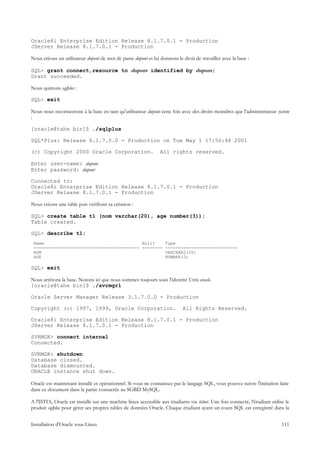 Oracle8i Enterprise Edition Release 8.1.7.0.1 - Production
JServer Release 8.1.7.0.1 - Production

Nous créons un utilisateur dupont de mot de passe dupont et lui donnons le droit de travailler avec la base :

SQL> grant connect,resource to dupont identified by dupont;
Grant succeeded.

Nous quittons sqlplus :

SQL> exit

Nous nous reconnectons à la base en tant qu'utilisateur dupont cette fois avec des droits moindres que l'administrateur system
:

[oracle@tahe bin]$ ./sqlplus

SQL*Plus: Release 8.1.7.0.0 - Production on Tue May 1 17:56:48 2001

(c) Copyright 2000 Oracle Corporation.                           All rights reserved.

Enter user-name: dupont
Enter password: dupont

Connected to:
Oracle8i Enterprise Edition Release 8.1.7.0.1 - Production
JServer Release 8.1.7.0.1 - Production

Nous créons une table puis vérifions sa création :

SQL> create table t1 (nom varchar(20), age number(3));
Table created.

SQL> describe t1;
 Name                                      Null?                   Type
 ----------------------------------------- --------                ----------------------------
 NOM                                                               VARCHAR2(20)
 AGE                                                               NUMBER(3)

SQL> exit

Nous arrêtons la base. Notons ici que nous sommes toujours sous l'identité Unix oracle.
[oracle@tahe bin]$ ./svrmgrl

Oracle Server Manager Release 3.1.7.0.0 - Production

Copyright (c) 1997, 1999, Oracle Corporation.                               All Rights Reserved.

Oracle8i Enterprise Edition Release 8.1.7.0.1 - Production
JServer Release 8.1.7.0.1 - Production

SVRMGR> connect internal
Connected.

SVRMGR> shutdown
Database closed.
Database dismounted.
ORACLE instance shut down.

Oracle est maintenant installé et opérationnel. Si vous ne connaissez pas le langage SQL, vous pouvez suivre l'initiation faite
dans ce document dans la partie consacrée au SGBD MySQL.

A l'ISTIA, Oracle est installé sur une machine linux accessible aux étudiants via telnet. Une fois connecté, l'étudiant utilise le
produit sqlplus pour gérer ses propres tables de données Oracle. Chaque étudiant ayant un cours SQL est enregistré dans la


Installation d'Oracle sous Linux                                                                                              111
 