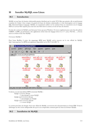 10        Installer MySQL sous Linux
 10.1        Introduction
MySQL est une base de données relationnelle gratuite distribuée par la société TCX. Bien que gratuite, elle est performante
et permet de s’initier à bon compte à la gestion de bases de données relationnelles et à leur interrogation avec le langage
SQL (Structured Query Language). MySQL est couramment utilisée sur les systèmes linux en conjonction avec le langage
PHP et le serveur Web Apache pour créer des sites Web dont le contenu est tiré de bases de données.

Il existe des versions de MySQL aussi bien pour Linux que pour Windows. On trouve également pour cette base des pilotes
ODBDC et JDBC qui permettent à des applications écrites dans des langages divers (C, C++, Java, VB, Perl, …) d’avoir
accès au contenu d’une base MySQL.

Où trouver MySQL ?

Pour Linux RedHat, il existe des paquetages RPM pour MySQL qu’on trouvera sur le site officiel de MySQL
http://www.mysql.com. Ces RPM sont également disponibles sur le CD n° de la RH 7.0.




Ci-dessus, on voit trois fichiers RPM concernant MySQL :
         MySQL-3.23.22-6.i.386.rpm
                   // pour interroger le serveur MySQL
         MySQL-devel-3.23.22-6.i.386.rpm
                   // pour développer avec MySQL
         MySQL-server-3.23.22-6.i.386.rpm
                   // le serveur MySQL

La version peut bien sûr changer. Sur le site officiel de MySQL, on trouvera de la documentation au format PDF. Il faut la
télécharger car elle s’avère indispensable dès qu’on veut comprendre comment gérer les bases de données MySQL.

 10.2         Installation de MySQL



Installation de MySQL sous Linux                                                                                       113
 