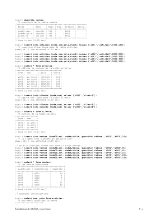 mysql> describe ventes;
  // structure de la table ventes
+-------------+---------+------+-----+---------+-------+
| Field       | Type     | Null | Key | Default | Extra |
+-------------+---------+------+-----+---------+-------+
| codeClient | char(4) | YES |        | NULL    |       |
| codeArticle | char(4) | YES |       | NULL    |       |
| quantite    | int(11) | YES |       | NULL    |       |
+-------------+---------+------+-----+---------+-------+
3 rows in set (0.00 sec)

mysql> insert into articles (code,nom,prix,stock) values ('a001','article1',1000,100);
  // insertion d'une ligne dans la table articles
Query OK, 1 row affected (0.00 sec)

mysql>   insert   into   articles   (code,nom,prix,stock)   values   ('a002','article2',2000,200);
mysql>   insert   into   articles   (code,nom,prix,stock)   values   ('a003','article3',3000,300);
mysql>   insert   into   articles   (code,nom,prix,stock)   values   ('a004','article4',4000,400);
mysql>   insert   into   articles   (code,nom,prix,stock)   values   ('a005','article5',5000,500);

mysql> select * from articles;
  // affiche le contenu de la table articles
+------+----------+---------+-------+
| code | nom      | prix    | stock |
+------+----------+---------+-------+
| a001 | article1 | 1000.00 |   100 |
| a002 | article2 | 2000.00 |   200 |
| a003 | article3 | 3000.00 |   300 |
| a004 | article4 | 4000.00 |   400 |
| a005 | article5 | 5000.00 |   500 |
+------+----------+---------+-------+
5 rows in set (0.00 sec)

mysql> insert into clients (code,nom) values ('c001','client1');
  // ajoute une ligne dans la table clients
Query OK, 1 row affected (0.00 sec)

mysql> insert into clients (code,nom) values ('c002','client2');
mysql> insert into clients (code,nom) values ('c003','client3');

mysql> select * from clients;
  // contenu de la table clients
+------+---------+
| code | nom     |
+------+---------+
| c001 | client1 |
| c002 | client2 |
| c003 | client3 |
+------+---------+
3 rows in set (0.01 sec)

mysql> insert into ventes (codeClient, codeArticle, quantite) values ('c001','a003',10);
  // le client c001 a acheté 10 articles a003
Query OK, 1 row affected (0.00 sec)

// on fait d'autres insertions dans la        table ventes
mysql> insert into ventes (codeClient,        codeArticle,    quantite)   values   ('c001','a002',5);
mysql> insert into ventes (codeClient,        codeArticle,    quantite)   values   ('c002','a002',8);
mysql> insert into ventes (codeClient,        codeArticle,    quantite)   values   ('c002','a001',2);
mysql> insert into ventes (codeClient,        codeArticle,    quantite)   values   ('c003','a001',20);
mysql> insert into ventes (codeClient,        codeArticle,    quantite)   values   ('c003','a005',12);

mysql> select * from ventes;
  // les ventes effectuées
+------------+-------------+----------+
| codeClient | codeArticle | quantite |
+------------+-------------+----------+
| c001       | a003        |       10 |
| c001       | a002        |        5 |
| c002       | a002        |        8 |
| c002       | a001        |        2 |
| c003       | a001        |       20 |
| c003       | a005        |       12 |
+------------+-------------+----------+
6 rows in set (0.00 sec)

// quelques interrogations

mysql> select nom, prix from articles;
  // seulement certaines colonnes
+----------+---------+

Installation de MySQL sous Linux                                                                         116
 
