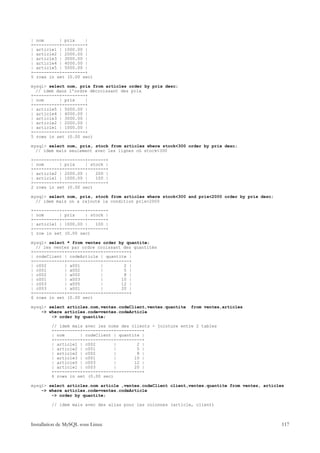 | nom      | prix    |
+----------+---------+
| article1 | 1000.00 |
| article2 | 2000.00 |
| article3 | 3000.00 |
| article4 | 4000.00 |
| article5 | 5000.00 |
+----------+---------+
5 rows in set (0.00 sec)

mysql> select nom, prix from articles order by prix desc;
  // idem dans l'ordre décroissant des prix
+----------+---------+
| nom      | prix    |
+----------+---------+
| article5 | 5000.00 |
| article4 | 4000.00 |
| article3 | 3000.00 |
| article2 | 2000.00 |
| article1 | 1000.00 |
+----------+---------+
5 rows in set (0.00 sec)

mysql> select nom, prix, stock from articles where stock<300 order by prix desc;
  // idem mais seulement avec les lignes où stock<300

+----------+---------+-------+
| nom      | prix    | stock |
+----------+---------+-------+
| article2 | 2000.00 |   200 |
| article1 | 1000.00 |   100 |
+----------+---------+-------+
2 rows in set (0.00 sec)

mysql> select nom, prix, stock from articles where stock<300 and prix<2000 order by prix desc;
  // idem mais on a rajouté la condition prix<2000

+----------+---------+-------+
| nom      | prix    | stock |
+----------+---------+-------+
| article1 | 1000.00 |   100 |
+----------+---------+-------+
1 row in set (0.00 sec)

mysql> select * from ventes order by quantite;
  // les ventes par ordre croissant des quantités
+------------+-------------+----------+
| codeClient | codeArticle | quantite |
+------------+-------------+----------+
| c002       | a001        |        2 |
| c001       | a002        |        5 |
| c002       | a002        |        8 |
| c001       | a003        |       10 |
| c003       | a005        |       12 |
| c003       | a001        |       20 |
+------------+-------------+----------+
6 rows in set (0.00 sec)

mysql> select articles.nom,ventes.codeClient,ventes.quantite   from ventes,articles
    -> where articles.code=ventes.codeArticle
        -> order by quantite;

         // idem mais avec les noms des clients - jointure entre 2 tables
         +----------+------------+----------+
         | nom      | codeClient | quantite |
         +----------+------------+----------+
         | article1 | c002        |       2 |
         | article2 | c001        |       5 |
         | article2 | c002        |       8 |
         | article3 | c001        |      10 |
         | article5 | c003        |      12 |
         | article1 | c003        |      20 |
         +----------+------------+----------+
         6 rows in set (0.00 sec)

mysql> select articles.nom article ,ventes.codeClient client,ventes.quantite from ventes, articles
    -> where articles.code=ventes.codeArticle
        -> order by quantite;

         // idem mais avec des alias pour les colonnes (article, client)



Installation de MySQL sous Linux                                                                 117
 