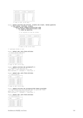 +----------+--------+----------+
         | article | client | quantite |
         +----------+--------+----------+
         | article1 | c002   |        2 |
         | article2 | c001   |        5 |
         | article2 | c002   |        8 |
         | article3 | c001   |       10 |
         | article5 | c003   |       12 |
         | article1 | c003   |       20 |
         +----------+--------+----------+
         6 rows in set (0.00 sec)

mysql> select articles.nom article, clients.nom client, ventes.quantite
    -> from ventes, articles, clients
        -> where ventes.codeArticle=articles.code
            -> and ventes.codeClient=clients.code
                -> order by quantite;

                  // on rajoute le nom du client

                  +----------+---------+----------+
                  | article | client | quantite |
                  +----------+---------+----------+
                  | article1 | client2 |        2 |
                  | article2 | client1 |        5 |
                  | article2 | client2 |        8 |
                  | article3 | client1 |       10 |
                  | article5 | client3 |       12 |
                  | article1 | client3 |       20 |
                  +----------+---------+----------+
                  6 rows in set (0.01 sec)

// quelques mises à jour

mysql> select nom, prix from articles;
  // état actuel des prix
+----------+---------+
| nom      | prix    |
+----------+---------+
| article1 | 1000.00 |
| article2 | 2000.00 |
| article3 | 3000.00 |
| article4 | 4000.00 |
| article5 | 5000.00 |
+----------+---------+
5 rows in set (0.00 sec)

mysql> update articles set prix=prix*1.1;
  // augmente les prix de 10%
Query OK, 5 rows affected (0.00 sec)
Rows matched: 5 Changed: 5 Warnings: 0

mysql> select nom, prix from articles;
  // vérification
+----------+---------+
| nom      | prix    |
+----------+---------+
| article1 | 1100.00 |
| article2 | 2200.00 |
| article3 | 3300.00 |
| article4 | 4400.00 |
| article5 | 5500.00 |
+----------+---------+
5 rows in set (0.00 sec)

mysql> update articles set prix=prix+1000 where prix>3000;
  // une hausse pour les articles dont le prix est >3000
Query OK, 3 rows affected (0.00 sec)
Rows matched: 3 Changed: 3 Warnings: 0

mysql> select nom, prix from articles;
  // vérification
+----------+---------+
| nom      | prix    |
+----------+---------+
| article1 | 1100.00 |
| article2 | 2200.00 |
| article3 | 4300.00 |
| article4 | 5400.00 |
| article5 | 6500.00 |
+----------+---------+


Installation de MySQL sous Linux                                          118
 