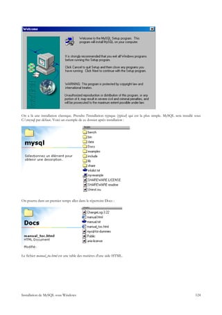 On a là une installation classique. Prendre l'installation typique (typical) qui est la plus simple. MySQL sera installé sous
C:mysql par défaut. Voici un exemple de ce dossier après installation :




On pourra dans un premier temps aller dans le répertoire Docs :




Le fichier manual_toc.html est une table des matières d'une aide HTML.




Installation de MySQL sous Windows                                                                                       124
 