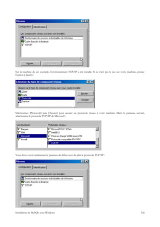 Sur la machine de cet exemple, l'environnement TCP/IP a été installé. Si ce n'est pas le cas sur votre machine, prenez
l'option [Ajouter] :




Sélectionnez [Protocole] puis [Ajouter] pour ajouter un protocole réseau à votre machine. Dans le panneau suivant,
sélectionnez le protocole TCP/IP de Microsoft :




Vous devez avoir maintenant le panneau du début avec de plus le protocole TCP/IP :




Installation de MySQL sous Windows                                                                                126
 