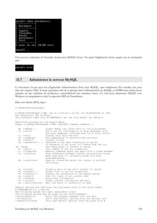 Vous pouvez reprendre ici l'exemple donné pour MySQL/Linux. On quitte l'application cliente mysqlc avec la commande
quit :




 11.7        Administrer le serveur MySQL
Ce document n'a pas pour but d'apprendre l'administration d'une base MySQL, mais simplement d'en installer une pour
faire des requêtes SQL. Il serait cependant utile de se plonger dans l'administration de MySQL, ce SGBD étant relativement
répandu sur des machines de production, essentiellement des machines Linux. Un outil pour administrer MySQL sous
Windows est mysqladmin.exe dans le répertoire BIN de l'installation.

Dans une fenêtre DOS, tapez :

C:MYSQLBIN>mysqladmin

C:MYSQLBINMYSQLA~1.EXE Ver 8.2 Distrib 3.22.34, for Win95/Win98 on i586
TCX Datakonsult AB, by Monty
This software comes with NO WARRANTY: see the file PUBLIC for details.

Administer program for the mysqld demon
Usage: C:MYSQLBINMYSQLA~1.EXE [OPTIONS] command command....

  -#, --debug=...            Output debug log. Often this is 'd:t:o,filename`
  -f, --force                Don't ask for confirmation on drop database; with
                             multiple commands, continue even if an error occurs
  -?,   --help               Display this help and exit
  -C,   --compress           Use compression in server/client protocol
  -h,   --host=#             Connect to host
  -p,   --password[=...]     Password to use when connecting to server
                             If password is not given it's asked from the tty
-W, --pipe                   Use named pipes to connect to server
  -P --port=...              Port number to use for connection
  -i, --sleep=sec            Execute commands again and again with a sleep between
  -r, --relative             Show difference between current and previous values
                             when used with -i. Currently works only with
                             extended-status
  -R, --relativert           Same as --relative above, but output is printed
                             vertically.


  -s,   --silent             Silently exit if one can't connect to server
  -S,   --socket=...         Socket file to use for connection
  -t,   --timeout=...        Timeout for connection to the mysqld server
  -u,   --user=#             User for login if not current user
  -v,   --verbose            Write more information
  -V,   --version            Output version information and exit
  -w,   --wait[=retries]     Wait and retry if connection is down

Default options are read from the following files in the given order:
C:WINDOWSmy.ini c:my.cnf
The following groups are read: mysqladmin client
The following options may be given as the first argument:
--print-defaults        Print the program argument list and exit
--no-defaults           Don't read default options from any options file
--defaults-file=#       Only read default options from the given file #


Installation de MySQL sous Windows                                                                                    128
 