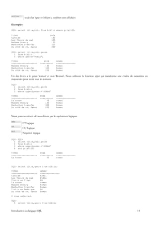action
            seules les lignes vérifiant la condition sont affichées

Exemples

SQL> select titre,prix from biblio where prix>100;

TITRE                                  PRIX
Candide                                 140
Les fleurs du mal                       120
Madame Bovary                           130
Manhattan transfer                      320
Du côté de ch. Swann                    200

SQL> select titre,prix,genre
  2 from biblio
  3 where genre='Roman';

TITRE                          PRIX           GENRE
--------------------        ----------        ---------------
Madame Bovary                   130           Roman
Manhattan transfer              320           Roman
Du côté de ch. Swann            200           Roman

Un des livres a le genre 'roman' et non 'Roman'. Nous utilisons la fonction upper qui transforme une chaîne de caractères en
majuscules pour avoir tous les romans.

SQL>
  1 select titre,prix,genre
  2 from biblio
  3 where upper(genre)='ROMAN'

TITRE                       PRIX              GENRE
--------------------        ----------        ---------------
La terre                          50          roman
Madame Bovary                    130          Roman
Manhattan transfer               320          Roman
Du côté de ch. Swann             200          Roman



Nous pouvons réunir des conditions par les opérateurs logiques

AND
          ET logique
OR
          OU logique
NOT
          Négation logique

SQL>   SQL>
  1    select titre,prix,genre
  2    from biblio
  3    where upper(genre)='ROMAN'
  4    and prix<100;

TITRE                       PRIX              GENRE
--------------------        ----------        ---------------
La terre                         50           roman



SQL> select titre,genre from biblio;

TITRE                       GENRE
--------------------        ---------------
Candide                     Essai
Les fleurs du mal           Poème
Tintin au Tibet             BD
La terre                    roman
Madame Bovary               Roman
Manhattan transfer          Roman
Tintin en Amérique          BD
Du côté de ch. Swann        Roman

8 rows selected.

SQL>
  1 select titre,genre from biblio


Introduction au langage SQL                                                                                       14
 