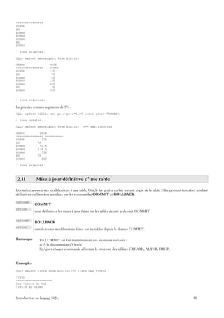---------------
POEME
BD
ROMAN
ROMAN
ROMAN
BD
ROMAN

7 rows selected.

SQL> select genre,prix from biblio;

GENRE                  PRIX
---------------        -----
POEME                  120
BD                      70
ROMAN                   50
ROMAN                  130
ROMAN                  320
BD                      70
ROMAN                  200


7 rows selected.

Le prix des romans augmente de 5% :
SQL> update biblio set prix=prix*1.05 where genre='ROMAN';

4 rows updated.

SQL> select genre,prix from biblio;            <-- vérification

GENRE        PRIX
--------------- ----------
POEME          120
BD          70
ROMAN        52.5
ROMAN       136.5
ROMAN          336
BD          70
ROMAN          210

7 rows selected.



 2.11         Mise à jour définitive d'une table
Lorsqu'on apporte des modifications à une table, Oracle les génère en fait sur une copie de la table. Elles peuvent être alors rendues
définitives ou bien être annulées par les commandes COMMIT et ROLLBACK.

syntaxe
             COMMIT
action
             rend définitives les mises à jour faites sur les tables depuis le dernier COMMIT.

syntaxe
             ROLLBACK
action
             annule toutes modifications faites sur les tables depuis le dernier COMMIT.

Remarque        Un COMMIT est fait implicitement aux moments suivants :
                a) A la déconnexion d'Oracle
                b) Après chaque commande affectant la structure des tables : CREATE, ALTER, DROP.


Exemples

SQL> select titre from biblio;<-- liste des titres

TITRE
--------------------
Les fleurs du mal
Tintin au Tibet


Introduction au langage SQL                                                                                                18
 