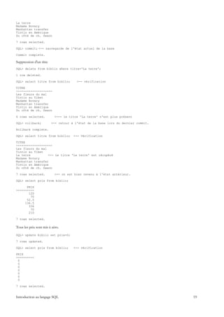 La terre
Madame Bovary
Manhattan transfer
Tintin en Amérique
Du côté de ch. Swann

7 rows selected.

SQL> commit; <-- sauvegarde de l'état actuel de la base

Commit complete.

Suppression d'un titre
SQL> delete from biblio where titre='La terre';

1 row deleted.

SQL> select titre from biblio;         <-- vérification

TITRE
--------------------
Les fleurs du mal
Tintin au Tibet
Madame Bovary
Manhattan transfer
Tintin en Amérique
Du côté de ch. Swann

6 rows selected.           <--- le titre 'La terre' n'est plus présent

SQL> rollback;           <-- retour à l'état de la base lors du dernier commit.

Rollback complete.

SQL> select titre from biblio;       <-- Vérification

TITRE
--------------------
Les fleurs du mal
Tintin au Tibet
La terre          <-- Le titre 'La terre' est récupéré
Madame Bovary
Manhattan transfer
Tintin en Amérique
Du côté de ch. Swann

7 rows selected.           <-- on est bien revenu à l'état antérieur.

SQL> select prix from biblio;

      PRIX
----------
       120
        70
      52.5
     136.5
       336
        70
       210

7 rows selected.

Tous les prix sont mis à zéro.

SQL> update biblio set prix=0;

7 rows updated.

SQL> select prix from biblio;        <-- vérification

PRIX
----------
 0
 0
 0
 0
 0
 0
 0

7 rows selected.


Introduction au langage SQL                                                       19
 