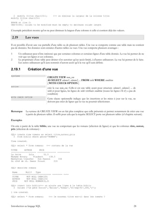 2 modify (titre char(15));      <-- on diminue la largeur de la colonne titre
modify (titre char(15))
        *
ERROR at line 2:
ORA-01441: column to be modified must be empty to decrease column length

L'exemple précédent montre qu'on ne peut diminuer la largeur d'une colonne si celle-ci contient déjà des valeurs.

 2.19          Les vues
Il est possible d'avoir une vue partielle d'une table ou de plusieurs tables. Une vue se comporte comme une table mais ne contient
pas de données. Ses données sont extraites d'autres tables ou vues. Une vue comporte plusieurs avantages :

1       Un utilisateur peut n'être intéressé que par certaines colonnes et certaines lignes d'une table donnée. La vue lui permet de ne
        voir que ces lignes et ces colonnes.
2       Le propriétaire d'une table peut désirer n'en autoriser qu'un accès limité, à d'autres utilisateurs. La vue lui permet de le faire.
        Les autres utilisateurs qu'il aura nommés n'auront accès qu'à la vue qu'il aura définie.

2.19.1           Création d'une vue
syntaxe
                                      CREATE VIEW nom_vue
                                      AS SELECT colonne1, colonne2, ... FROM table WHERE condition
                                      [ WITH CHECK OPTION ]
action
                                      crée la vue nom_vue. Celle-ci est une table ayant pour structure colonne1, colonne2, ... de
                                      table et pour lignes, les lignes de table vérifiant condition (toutes les lignes s'il n'y a pas de
                                      condition)
WITH CHECK OPTION
                                      Cette clause optionnelle indique que les insertions et les mises à jour sur la vue, ne
                                      doivent pas créer de lignes que la vue ne pourrait sélectionner.


Remarque       La syntaxe de CREATE VIEW est en fait plus complexe que celle présentée et permet notamment de créer une vue
               à partir de plusieurs tables. Il suffit pour cela que la requête SELECT porte sur plusieurs tables (cf chapitre suivant).

Exemples

On crée à partir de la table biblio, une vue ne comportant que les romans (sélection de lignes) et que les colonnes titre, auteur,
prix (sélection de colonnes) :

SQL> create view romans as select titre,auteur,prix
  2 from biblio where genre='ROMAN';

View created.

SQL> select * from romans;           <-- contenu de la vue

TITRE      AUTEUR       PRIX
-------------------- --------------- ----------
La terre       Zola         52.5
Madame Bovary      Flaubert      136.5
Manhattan transfer     Dos Passos        336
Du côté de ch. Swann Proust          210


SQL> describe romans

    Name       Null?   Type
    ------------------------------- -------- ----
    TITRE       NOT NULL CHAR(20)
    AUTEUR      NOT NULL CHAR(15)
    PRIX      NOT NULL NUMBER(6,2)

SQL> insert into biblio<-- on ajoute une ligne à la table biblio
  2 values ('Le père Goriot','Balzac','Roman','01-sep-91',200,'o');

1 row created.

SQL> select * from romans;             <-- le nouveau titre est-il dans les romans ?



Introduction au langage SQL                                                                                                          28
 