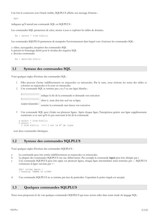 Une fois la connexion avec Oracle établie, SQLPLUS affiche son message d'attente :

    SQL>

indiquant qu'il attend une commande SQL ou SQLPLUS :

Les commandes SQL permettent de créer, mettre à jour et exploiter les tables de données.

     Ex : select * from biblio;

Les commandes SQLPLUS permettent de manipuler l'environnement dans lequel vont s'exécuter les commandes SQL :

a éditer, sauvegarder, récupérer des commandes SQL
b préciser le formatage désiré pour le résultat des requêtes SQL
c diverses commandes

     Ex : describe biblio



 1.1            Syntaxe des commandes SQL
Voici quelques règles d'écriture des commandes SQL :

      1     Elles peuvent s'écrire indifféremment en majuscules ou minuscules. Par la suite, nous écrirons les noms des tables et
            colonnes en majuscules et le reste en minuscules.
      2     Une commande SQL se termine par ; ou / ou une ligne blanche :

            ;
                               indique la fin de la commande et demande son exécution
            /
                               idem à ; mais doit être seul sur sa ligne.
            ligne blanche
                               termine la commande sans lancer son exécution

      3     Une commande SQL peut s'étaler sur plusieurs lignes. Après chaque ligne, l'interpréteur génère une ligne supplémentaire
            numérotée et ce tant qu'il n'a pas rencontré la fin de la commande.

           a select * from biblio;
           b select *
             2 from biblio; <--- 2 est le N° de ligne

    sont deux commandes identiques.


 1.2            Syntaxe des commandes SQLPLUS
Voici quelques règles d'écriture des commandes SQLPLUS :

a          La commande peut être entrée indifféremment en majuscules ou minuscules.
b          La plupart des commandes SQLPLUS ont une abbréviation. Par exemple la commande input peut être abrégée par i.
c          Une commande SQLPLUS peut être tapée sur plusieurs lignes, chaque ligne intermédiaire étant terminée par - . SQLPLUS
           commence la ligne suivante par > :

           SQL> column genre -
           > heading 'GENRE DU LIVRE'

d          Une commande SQLPLUS ne se termine par rien de particulier. Cependant le point-virgule est accepté.


 1.3            Quelques commandes SQLPLUS
Nous nous proposons ici de voir quelques commandes SQLPLUS qui nous seront utiles dans notre étude du langage SQL.




SQLPlus                                                                                                                      3/132
 