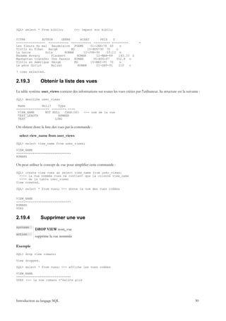 SQL> select * from biblio;               <-- impact sur biblio


TITRE          AUTEUR     GENRE      ACHAT       PRIX    D
---------------- ----------- ----------- --------- ---------                          -
Les fleurs du mal Baudelaire POEME          01-JAN-78 60      n
Tintin au Tibet    Hergé        BD        10-NOV-90 70     o
La terre         Zola       ROMAN      12-JUN-90     55.13 n
Madame Bovary       Flaubert       ROMAN       12-MAR-88     143.33 o
Manhattan transfer Dos Passos ROMAN          30-AUG-87     352.8 o
Tintin en Amérique Hergé          BD        15-MAY-91 70      o
Le père Goriot      Balzac          ROMAN      01-SEP-91     210   o

7 rows selected.


2.19.3           Obtenir la liste des vues
La table système user_views contient des informations sur toutes les vues créées par l'utilisateur. Sa structure est la suivante :

SQL> describe user_views

 Name         Null?    Type
------------------ -------- ----
 VIEW_NAME      NOT NULL   CHAR(30)            <-- nom de la vue
 TEXT_LENGTH           NUMBER
 TEXT                LONG

On obtient donc la liste des vues par la commande :

  select view_name from user_views

SQL> select view_name from user_views;

VIEW_NAME
------------------------------
ROMANS

On peut utiliser le concept de vue pour simplifier cette commande :

SQL> create view vues as select view_name from user_views;
  <--- la vue nommée vues ne contient que la colonne view_name
  <--- de la table user_views
View created.

SQL> select * from vues; <-- donne le nom des vues créées


VIEW_NAME
------------------------------
ROMANS
VUES


2.19.4           Supprimer une vue
syntaxe
             DROP VIEW nom_vue
action
             supprime la vue nommée

Exemple

SQL> drop view romans;

View dropped.

SQL> select * from vues; <-- affiche les vues créées

VIEW_NAME
------------------------------
VUES <-- la vue romans n'existe plus




Introduction au langage SQL                                                                                                   30
 