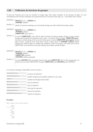 2.20          Utilisation de fonctions de groupes
Il existe des fonctions qui au lieu de travailler sur chaque ligne d'une table, travaillent sur des groupes de lignes. Ce sont
essentiellement des fonctions statistiques nous permettant d'avoir la moyenne, l'écart-type, etc ... des données d'une colonne.

syntaxe1
               SELECT f1, f2, .., fn FROM table
               [ WHERE condition ]
action
               calcule les fonctions statistiques fi sur l'ensemble des lignes de table vérifiant l'éventuelle condition.

syntaxe2
               SELECT f1, f2, .., fn FROM table
               [ WHERE condition ]
               [ GROUP BY expr1, expr2, ..]
action
               Le mot clé GROUP BY a pour effet de diviser les lignes de table par groupe. Chaque groupe contient
               les lignes pour lesquelles les expressions expr1, expr2, ... ont même valeur. Exemple : GROUP BY genre
               met dans un même groupe, les livres ayant le même genre. La clause GROUP BY auteur,genre mettrait
               dans le même groupe les livres ayant même auteur et même genre. Le WHERE condition élimine
               d'abord de la table les lignes ne vérifiant pas condition. Ensuite les groupes sont formés par la clause
               GROUP BY. Les fonctions fi sont ensuite calculées pour chaque groupe de lignes.


syntaxe3
               SELECT f1, f2, .., fn FROM table
               [ WHERE condition ]
               [ GROUP BY expression]
               [ HAVING condition_de_groupe]
action
               La clause HAVING filtre les groupes formés par la clause GROUP BY. Elle est donc toujours liée à la
               présence de cette clause GROUP BY. Exemple : GROUP BY genre HAVING genre!='ROMAN'




Les fonctions statistiques fi disponibles sont les suivantes :

AVG(expression)
                                     moyenne de expression
COUNT(expression)
                                     nombre de lignes pour lesquelles expression a une valeur
COUNT(*)
                                     nombre total de lignes dans la table
MAX(expression)
                                     max de expression
MIN(expression)
                                     min de expression
STDDEV(expression)
                                     écart-type de expression
SUM(expression)
                                     somme de expression
VARIANCE(expression)
                                     variance de expresion


Exemples

SQL> select prix from biblio;

      PRIX
----------
        120
     70
      52.5
     136.5
        336
     70
        210
        200



Introduction au langage SQL                                                                                                 31
 