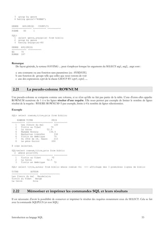 3 group by genre
  4 having genre!='ROMAN';


GENRE   AVG(PRIX)   COUNT(*)
--------------- ---------- ----------
POEME    60     1

SQL>
  1 select genre,avg(prix) from biblio
  2 group by genre
  3 having avg(prix)>60

GENRE AVG(PRIX)
----------- ----------
BD     70
ROMAN 187



Remarque
  De façon générale, la syntaxe HAVING ... peut s'employer lorsque les arguments du SELECT arg1, arg2, ..argn sont :

   a une constante ou une fonction sans paramètres (ex : SYSDATE)
   b une fonction de groupe telle que celles que nous venons de voir
   c une des expressions expri de la clause GROUP BY expr1, expr2, ....


 2.21        La pseudo-colonne ROWNUM
Une pseudo-colonne se comporte comme une colonne, si ce n'est qu'elle ne fait pas partie de la table. L'une d'entre-elles appelée
ROWNUM numérote de 1 à n les lignes résultat d'une requête. Elle nous permet par exemple de limiter le nombre de lignes
résultat de la requête : WHERE ROWNUM<5 par exemple, limite à 4 le nombre de lignes sélectionnées.

Exemple

SQL> select rownum,titre,prix from biblio;

     ROWNUM TITRE              PRIX
---------- -------------------- ----------
   1    Les fleurs du mal        120
   2    Tintin au Tibet       70
   3    La terre           52.5
   4    Madame Bovary        136.5
   5    Manhattan transfer       336
   6    Tintin en Amérique       70
   7    Du côté de ch. Swann     210
   8    Le père Goriot         200

8 rows selected.

SQL>select rownum,titre,prix from biblio
  2 where prix<100;
---------- -------------------- ----------
   1   Tintin au Tibet         70
   2   La terre            52.5
   3   Tintin en Amérique        70

SQL> select titre,auteur from biblio where rownum <4;              <-- affichage des 3 premières lignes de biblio

TITRE         AUTEUR
-------------------- ---------------
Les fleurs du mal Baudelaire
Tintin au Tibet   Hergé
La terre        Zola



 2.22         Mémoriser et imprimer les commandes SQL et leurs résultats
Il est nécessaire d'avoir la possibilité de conserver et imprimer le résultat des requêtes notamment ceux du SELECT. Cela se fait
avec la commande SQLPLUS (et non SQL)




Introduction au langage SQL                                                                                            33
 