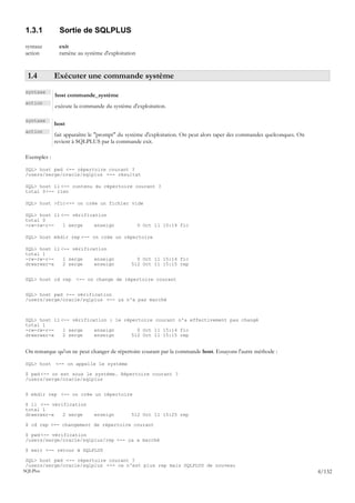 1.3.1          Sortie de SQLPLUS
syntaxe        exit
action         ramène au système d'exploitation


 1.4         Exécuter une commande système
syntaxe
             host commande_système
action
             exécute la commande du système d'exploitation.

syntaxe
             host
action
             fait apparaître le "prompt" du système d'exploitation. On peut alors taper des commandes quelconques. On
             revient à SQLPLUS par la commande exit.

Exemples :

SQL> host pwd <-- répertoire courant ?
/users/serge/oracle/sqlplus <-- résultat

SQL> host ll <-- contenu du répertoire courant ?
total 0<-- rien

SQL> host >fic <-- on crée un fichier vide

SQL> host ll <-- vérification
total 0
-rw-rw-r--    1 serge    enseign                  0 Oct 11 15:14 fic

SQL> host mkdir rep <-- on crée un répertoire

SQL> host ll <-- vérification
total 1
-rw-rw-r--    1 serge    enseign               0 Oct 11 15:14 fic
drwxrwxr-x    2 serge    enseign             512 Oct 11 15:15 rep


SQL> host cd rep      <-- on change de répertoire courant


SQL> host pwd <-- vérification
/users/serge/oracle/sqlplus <-- ça n'a pas marché



SQL> host ll <-- vérification : le répertoire courant n'a effectivement pas changé
total 1
-rw-rw-r--    1 serge    enseign        0 Oct 11 15:14 fic
drwxrwxr-x    2 serge    enseign      512 Oct 11 15:15 rep


On remarque qu'on ne peut changer de répertoire courant par la commande host. Essayons l'autre méthode :

SQL> host <-- on appelle le système

$ pwd <-- on est sous le système. Répertoire courant ?
/users/serge/oracle/sqlplus


$ mkdir rep <-- on crée un répertoire

$ ll <-- vérification
total 1
drwxrwxr-x   2 serge         enseign         512 Oct 11 15:25 rep

$ cd rep <-- changement de répertoire courant

$ pwd <-- vérification
/users/serge/oracle/sqlplus/rep <-- ça a marché

$ exit <-- retour à SQLPLUS

 SQL> host pwd <-- répertoire courant ?
 /users/serge/oracle/sqlplus <-- ce n'est plus rep mais SQLPLUS de nouveau
SQLPlus                                                                                                                 4/132
 