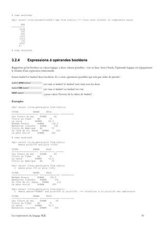 8 rows selected.

SQL> select trunc(sysdate-achat) age from biblio; <-- trunc pour enlever la composante heure

       AGE
----------
      5038
       342
       493
      1315
      1510
       156
      4697
     47

8 rows selected.



3.2.4             Expressions à opérandes booléens
Rappelons qu'un booléen ou valeur logique a deux valeurs possibles : vrai ou faux. Sous Oracle, l'opérande logique est typiquement
le résultat d'une expression relationnelle.

Soient booléen1 et booléen2 deux booléens. Il y a trois opérateurs possibles qui sont par ordre de priorité :

booléen1 AND booléen2
                               est vraie si booléen1 et booléen2 sont vrais tous les deux.
booléen1 OR booléen2
                               est vraie si booléen1 ou booléen2 est vrai.
NOT booléen1
                               a pour valeur l'inverse de la valeur de booléen1.

Exemples

SQL> select titre,genre,prix from biblio;

TITRE           GENRE      PRIX
-------------------- --------------- ----------
Les fleurs du mal     POEME       60
Tintin au Tibet     BD        70
La terre          ROMAN      52.5
Madame Bovary       ROMAN       136.5
Manhattan transfer    ROMAN       336
Tintin en Amérique    BD        70
Du côté de ch. Swann    ROMAN       210
Le père Goriot      ROMAN       200

8 rows selected.

SQL> select titre,genre,prix from biblio
     where prix>=50 and prix <=100;

TITRE           GENRE      PRIX
-------------------- ----------- ------
Les fleurs du mal     POEME       60
Tintin au Tibet     BD        70
La terre          ROMAN      52.5
Tintin en Amérique    BD        70

SQL> select titre,genre,prix from biblio
  2 where prix <50 or prix >100;

TITRE           GENRE      PRIX
-------------------- --------------- ----------
Madame Bovary       ROMAN     136.5
Manhattan transfer    ROMAN       336
Du côté de ch. Swann    ROMAN       210
Le père Goriot      ROMAN       200

SQL> select titre,genre,prix from biblio
  2 where genre='ROMAN' and prix>200 or prix<100; <-- attention à la priorité des opérateurs

TITRE           GENRE      PRIX
-------------------- --------------- ----------
Les fleurs du mal     POEME        60
Tintin au Tibet     BD        70
La terre          ROMAN      52.5
Manhattan transfer    ROMAN       336


Les expressions du langage SQL                                                                                          41
 