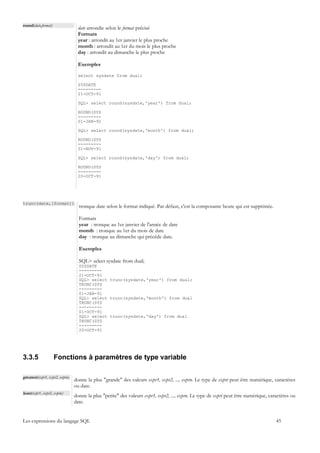 round(date,format)
                                  date arrondie selon le format précisé
                                  Formats
                                  year : arrondit au 1er janvier le plus proche
                                  month : arrondit au 1er du mois le plus proche
                                  day : arrondit au dimanche le plus proche

                                  Exemples

                                  select sysdate from dual;

                                  SYSDATE
                                  ---------
                                  21-OCT-91

                                  SQL> select round(sysdate,'year') from dual;

                                  ROUND(SYS
                                  ---------
                                  01-JAN-92

                                  SQL> select round(sysdate,'month') from dual;

                                  ROUND(SYS
                                  ---------
                                  01-NOV-91

                                  SQL> select round(sysdate,'day') from dual;

                                  ROUND(SYS
                                  ---------
                                  20-OCT-91




trunc(date,[format])
                                  tronque date selon le format indiqué. Par défaut, c'est la composante heure qui est supprimée.

                                  Formats
                                  year : tronque au 1er janvier de l'année de date
                                  month : tronque au 1er du mois de date
                                  day : tronque au dimanche qui précède date.

                                  Exemples

                                  SQL> select sysdate from dual;
                                  SYSDATE
                                  ---------
                                  21-OCT-91
                                  SQL> select trunc(sysdate,'year') from dual;
                                  TRUNC(SYS
                                  ---------
                                  01-JAN-91
                                  SQL> select trunc(sysdate,'month') from dual
                                  TRUNC(SYS
                                  ---------
                                  01-OCT-91
                                  SQL> select trunc(sysdate,'day') from dual
                                  TRUNC(SYS
                                  ---------
                                  20-OCT-91




3.3.5                Fonctions à paramètres de type variable

greatest(expr1, expr2, exprn)
                                donne la plus "grande" des valeurs expr1, expr2, ..., exprn. Le type de expri peut être numérique, caractères
                                ou date.
least(expr1, expr2, exprn)
                                donne la plus "petite" des valeurs expr1, expr2, ..., exprn. Le type de expri peut être numérique, caractères ou
                                date.


Les expressions du langage SQL                                                                                                        45
 