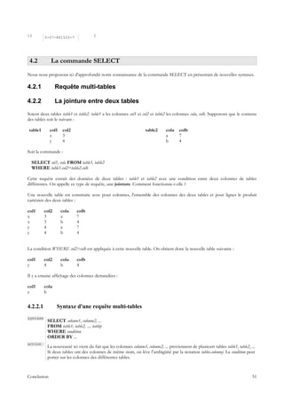 10        0-07-881520-7               2




 4.2         La commande SELECT
Nous nous proposons ici d'approfondir notre connaissance de la commande SELECT en présentant de nouvelles syntaxes.

4.2.1            Requête multi-tables

4.2.2            La jointure entre deux tables
Soient deux tables table1 et table2. table1 a les colonnes col1 et col2 et table2 les colonnes cola, colb. Supposons que le contenu
des tables soit le suivant :

table1       col1   col2                                             table2      cola    colb
             x      3                                                            a       7
             y      4                                                            b       4

Soit la commande :

  SELECT col1, cola FROM table1, table2
  WHERE table1.col2=table2.colb

Cette requête extrait des données de deux tables : table1 et table2 avec une condition entre deux colonnes de tables
différentes. On appelle ce type de requête, une jointure. Comment fonctionne-t-elle ?

Une nouvelle table est construite avec pour colonnes, l'ensemble des colonnes des deux tables et pour lignes le produit
cartésien des deux tables :

col1      col2      cola    colb
x         3         a       7
x         3         b       4
y         4         a       7
y         4         b       4


La condition WHERE col2=colb est appliquée à cette nouvelle table. On obtient donc la nouvelle table suivante :

col1      col2      cola    colb
y         4         b       4

Il y a ensuite affichage des colonnes demandées :

col1      cola
y         b


4.2.2.1          Syntaxe d'une requête multi-tables
syntaxe
           SELECT colonne1, colonne2, ...
           FROM table1, table2, ..., tablep
           WHERE condition
           ORDER BY ...
action
           La nouveauté ici vient du fait que les colonnes colonne1, colonne2, ... proviennent de plusieurs tables table1, table2, ...
           Si deux tables ont des colonnes de même nom, on lève l'ambigüité par la notation tablei.colonnej. La condition peut
           porter sur les colonnes des différentes tables.



Conclusion                                                                                                                          51
 