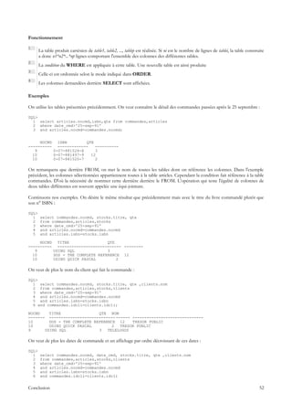 Fonctionnement

1
       La table produit cartésien de table1, table2, ..., tablep est réalisée. Si ni est le nombre de lignes de tablei, la table construite
       a donc n1*n2*...*np lignes comportant l'ensemble des colonnes des différentes tables.
2
       La condition du WHERE est appliquée à cette table. Une nouvelle table est ainsi produite
3
       Celle-ci est ordonnée selon le mode indiqué dans ORDER.
4
       Les colonnes demandées derrière SELECT sont affichées.

Exemples

On utilise les tables présentées précédemment. On veut connaître le détail des commandes passées après le 25 septembre :

SQL>
  1 select articles.nocmd,isbn,qte from commandes,articles
  2 where date_cmd>'25-sep-91'
  3 and articles.nocmd=commandes.nocmd;


     NOCMD ISBN         QTE
---------- -------------    ----------
   9      0-07-881524-X     3
  10      0-07-881497-9   12
  10      0-07-881520-7     2

On remarquera que derrière FROM, on met le nom de toutes les tables dont on référence les colonnes. Dans l'exemple
précédent, les colonnes sélectionnées appartiennent toutes à la table articles. Cependant la condition fait référence à la table
commandes. D'où la nécessité de nommer cette dernière derrière le FROM. L'opération qui teste l'égalité de colonnes de
deux tables différentes est souvent appelée une équi-jointure.

Continuons nos exemples. On désire le même résultat que précédemment mais avec le titre du livre commandé plutôt que
son n° ISBN :

SQL>
  1    select commandes.nocmd, stocks.titre, qte
  2    from commandes,articles,stocks
  3    where date_cmd>'25-sep-91'
  4    and articles.nocmd=commandes.nocmd
  5    and articles.isbn=stocks.isbn

     NOCMD TITRE                 QTE
---------- --------------------------- --------
   9      USING SQL              3
  10      DOS - THE COMPLETE REFERENCE 12
  10      USING QUICK PASCAL         2

On veut de plus le nom du client qui fait la commande :

SQL>
  1 select commandes.nocmd, stocks.titre, qte ,clients.nom
  2 from commandes,articles,stocks,clients
  3 where date_cmd>'25-sep-91'
  4 and articles.nocmd=commandes.nocmd
  5 and articles.isbn=stocks.isbn
  6 and commandes.idcli=clients.idcli;

NOCMD    TITRE                QTE NOM
------- ---------------------------- ------ ------------------------------
10       DOS - THE COMPLETE REFERENCE 12    TRESOR PUBLIC
10       USING QUICK PASCAL         2  TRESOR PUBLIC
9      USING SQL              3   TELELOGOS

On veut de plus les dates de commande et un affichage par ordre décroissant de ces dates :

SQL>
  1    select commandes.nocmd, date_cmd, stocks.titre, qte ,clients.nom
  2    from commandes,articles,stocks,clients
  3    where date_cmd>'25-sep-91'
  4    and articles.nocmd=commandes.nocmd
  5    and articles.isbn=stocks.isbn
  6    and commandes.idcli=clients.idcli


Conclusion                                                                                                                              52
 
