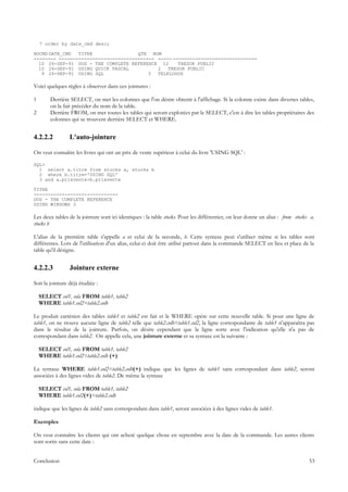 7 order by date_cmd desc;

NOCMD DATE_CMD  TITRE                QTE NOM
-------- ---------------------------------- ----- ------------------------------
  10 26-SEP-91 DOS - THE COMPLETE REFERENCE 12      TRESOR PUBLIC
  10 26-SEP-91 USING QUICK PASCAL           2   TRESOR PUBLIC
   9 26-SEP-91 USING SQL                 3  TELELOGOS

Voici quelques règles à observer dans ces jointures :

1       Derrière SELECT, on met les colonnes que l'on désire obtenir à l'affichage. Si la colonne existe dans diverses tables,
        on la fait précéder du nom de la table.
2       Derrière FROM, on met toutes les tables qui seront explorées par le SELECT, c'est à dire les tables propriétaires des
        colonnes qui se trouvent derrière SELECT et WHERE.


4.2.2.2          L'auto-jointure

On veut connaître les livres qui ont un prix de vente supérieur à celui du livre 'USING SQL' :

SQL>
  1 select a.titre from stocks a, stocks b
  2 where b.titre='USING SQL'
  3 and a.prixvente>b.prixvente

TITRE
------------------------------
DOS - THE COMPLETE REFERENCE
USING WINDOWS 3

Les deux tables de la jointure sont ici identiques : la table stocks. Pour les différentier, on leur donne un alias : from stocks a,
stocks b

L'alias de la première table s'appelle a et celui de la seconde, b. Cette syntaxe peut s'utiliser même si les tables sont
différentes. Lors de l'utilisation d'un alias, celui-ci doit être utilisé partout dans la commande SELECT en lieu et place de la
table qu'il désigne.


4.2.2.3          Jointure externe

Soit la jointure déjà étudiée :

    SELECT col1, cola FROM table1, table2
    WHERE table1.col2=table2.colb

Le produit cartésien des tables table1 et table2 est fait et le WHERE opère sur cette nouvelle table. Si pour une ligne de
table1, on ne trouve aucune ligne de table2 telle que table2.colb=table1.col2, la ligne correspondante de table1 n'apparaîtra pas
dans le résultat de la jointure. Parfois, on désire cependant que la ligne sorte avec l'indication qu'elle n'a pas de
correspondant dans table2. On appelle cela, une jointure externe et sa syntaxe est la suivante :

    SELECT col1, cola FROM table1, table2
    WHERE table1.col2=table2.colb (+)

La syntaxe WHERE table1.col2=table2.colb(+) indique que les lignes de table1 sans correspondant dans table2, seront
associées à des lignes vides de table2. De même la syntaxe

    SELECT col1, cola FROM table1, table2
    WHERE table1.col2(+)=table2.colb

indique que les lignes de table2 sans correspondant dans table1, seront associées à des lignes vides de table1.

Exemples

On veut connaître les clients qui ont acheté quelque chose en septembre avec la date de la commande. Les autres clients
sont sortis sans cette date :


Conclusion                                                                                                                       53
 