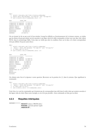 SQL>
  1 select nom,date_cmd from clients,commandes
  2 where date_cmd between '01-sep-91' and '30-sep-91'
  3* and clients.idcli=commandes.idcli (+)

NOM           DATE_CMD
-------------------- ---------
LIBRAIRIE DU MARCHE 21-SEP-91
LIBRAIRIE DU MARCHE 25-SEP-91
TRESOR PUBLIC       21-SEP-91
TRESOR PUBLIC       26-SEP-91
MAIRIE D'ANGERS     25-SEP-91
TELELOGOS         23-SEP-91
TELELOGOS         26-SEP-91
BARNARD         24-SEP-91

On est étonné ici de ne pas avoir le bon résultat. Lorsqu'on réfléchit au fonctionnement de la jointure externe, on réalise
que les clients n'ayant pas acheté ont été associées à une ligne vide de la table commandes et donc avec une date vide (valeur
NULL dans la terminologie SQL). Cette date ne vérifie pas alors la condition fixée sur la date et le client correspondant
n'est pas affiché. Essayons autre chose :

SQL>
  1 select nom,date_cmd from clients,commandes
  2   where ( date_cmd between '01-sep-91' and '30-sep-91'
  3 or date_cmd is null)
  4* and clients.idcli=commandes.idcli (+)


NOM           DATE_CMD
------------------    ---------
LIBRAIRIE LA COMETE
LIBRAIRIE DU MARCHE 21-SEP-91
LIBRAIRIE DU MARCHE 25-SEP-91
TRESOR PUBLIC       21-SEP-91
TRESOR PUBLIC       26-SEP-91
MAIRIE D'ANGERS     25-SEP-91
TELELOGOS         23-SEP-91
TELELOGOS         26-SEP-91
BARNARD         24-SEP-91
PREFECTURE DU M & L
ARTUS
MECAFLUID
PLUCHOT

On obtient cette fois-ci la réponse à notre question. Revenons sur la position du (+) dans la jointure. Que signifierait la
commande :

SQL>
  1 select nom,date_cmd from clients,commandes
  2  where ( date_cmd between '01-sep-91' and '30-sep-91'
  3 or date_cmd is null)
  4 and clients.idcli (+)=commandes.idcli

Cette fois-ci ce sont les commandes qui n'auraient pas de correspondant (par idcli) dans la table clients qui seraient associées à
des lignes vides de clients. Dans notre exemple, ce cas n'est pas possible : toute commande est faite par un client.


4.2.3          Requêtes imbriquées
syntaxe
                    SELECT colonne[s] FROM table[s]
                    WHERE expression opérateur requête
                    ORDER BY ...




Conclusion                                                                                                                     54
 