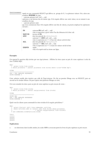 fonctionnement
                   requête est une commande SELECT qui délivre un groupe de 0, 1 ou plusieurs valeurs. On a alors une
                   condition WHERE du type
                      expression opérateur (val1, val2, ..., vali)
                   expression et vali doivent être de même type. Si la requête délivre une seule valeur, on est ramené à une
                   condition du type
                      expression opérateur valeur
                   que nous connaissons bien. Si la requête délivre une liste de valeurs, on pourra employer les opérateurs
                   suivants :

                    IN              expression IN (val1, val2, ..., vali)
                                    vraie si expression a pour valeur l'un des éléments de la liste vali.
                    NOT IN          inverse de IN
                    ANY             doit être précédé de =,!=,>,>=,<,<=
                                    expression >= ANY (val1, val2, .., valn)
                                    vraie si expression est >= à l'une des valeurs vali de la liste
                    ALL             doit être précédé de =,!=,>,>=,<,<=
                                    expression >= ALL (val1, val2, .., valn)
                                    vraie si expression est >= à toutes les valeurs vali de la liste
                    EXISTS          requête
                                    vraie si la requête rend au moins une ligne.


Exemples

On reprend la question déjà résolue par une équi-jointure : Afficher les titres ayant un prix de vente supérieur à celui du
livre 'USING SQL'.

SQL>
  1 select titre from stocks
  2 where prixvente > (select prixvente from stocks where titre='USING SQL')

TITRE
------------------------------
DOS - THE COMPLETE REFERENCE
USING WINDOWS 3

Cette solution semble plus intuitive que celle de l'équi-jointure. On fait un premier filtrage avec un SELECT, puis un
second sur le résultat obtenu. On peut opérer ainsi plusieurs filtrages en série.

On veut connaître les titres ayant un prix de vente supérieur au prix moyen de vente :

SQL>
  1 select titre from stocks
  2 where prixvente > (select avg(prixvente) from stocks)

TITRE
------------------------------
USING SQL
DOS - THE COMPLETE REFERENCE
USING WINDOWS 3

Quels sont les clients ayant commandé les titres résultat de la requête précédente ?

SQL>
  1 select distinct idcli from commandes ,articles
  2 where articles.isbn in (select isbn from stocks where prixvente
  3                             > (select avg(prixvente) from stocks))
  4 and commandes.nocmd=articles.nocmd

IDCLI
------
000002
000003
000005

Explications

a      on sélectionne dans la table articles, les codes ISBN se trouvant parmi les livres de prix supérieur au prix moyen

Conclusion                                                                                                                  55
 