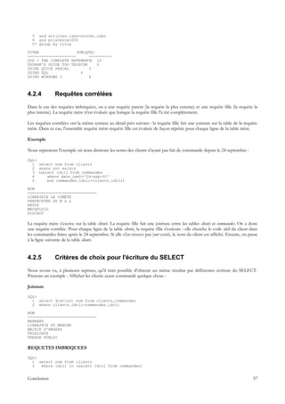 3 and articles.isbn=stocks.isbn
  4 and prixvente>200
  5* group by titre

TITRE                 SUM(QTE)
---------------------      ----------
DOS - THE COMPLETE REFERENCE 16
DVORAK'S GUIDE TOO TELECOM     6
USING QUICK PASCAL         3
USING SQL               4
USING WINDOWS 3            4



4.2.4          Requêtes corrélées
Dans le cas des requêtes imbriquées, on a une requête parent (la requête la plus externe) et une requête fille (la requête la
plus interne). La requête mère n'est évaluée que lorsque la requête fille l'a été complètement.

Les requêtes corrélées ont la même syntaxe au détail près suivant : la requête fille fait une jointure sur la table de la requête
mère. Dans ce cas, l'ensemble requête mère-requête fille est évaluée de façon répétée pour chaque ligne de la table mère.

Exemple

Nous reprenons l'exemple où nous désirons les noms des clients n'ayant pas fait de commande depuis le 24 septembre :

SQL>
  1 select nom from clients
  2 where not exists
  3 (select idcli from commandes
  4     where date_cmd>='24-sep-91'
  5     and commandes.idcli=clients.idcli)

NOM
------------------------------
LIBRAIRIE LA COMETE
PREFECTURE DU M & L
ARTUS
MECAFLUID
PLUCHOT

La requête mère s'exerce sur la table clients. La requête fille fait une jointure entre les tables clients et commandes. On a donc
une requête corrélée. Pour chaque ligne de la table clients, la requête fille s'exécute : elle cherche le code idcli du client dans
les commandes faites après le 24 septembre. Si elle n'en trouve pas (not exists), le nom du client est affiché. Ensuite, on passe
à la ligne suivante de la table clients.


4.2.5          Critères de choix pour l'écriture du SELECT
Nous avons vu, à plusieurs reprises, qu'il était possible d'obtenir un même résultat par différentes écriture du SELECT.
Prenons un exemple : Afficher les clients ayant commandé quelque chose :

Jointure

SQL>
  1 select distinct nom from clients,commandes
  2 where clients.idcli=commandes.idcli

NOM
------------------------------
BARNARD
LIBRAIRIE DU MARCHE
MAIRIE D'ANGERS
TELELOGOS
TRESOR PUBLIC

REQUETES IMBRIQUEES

SQL>
  1 select nom from clients
  2  where idcli in (select idcli from commandes)


Conclusion                                                                                                                      57
 