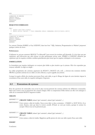 NOM
------------------------------
LIBRAIRIE DU MARCHE
TRESOR PUBLIC
MAIRIE D'ANGERS
TELELOGOS
BARNARD

REQUETES CORRELEES

SQL>
  1 select nom from clients
  2 where exists (select * from commandes where commandes.idcli=clients.idcli)

NOM
------------------------------
LIBRAIRIE DU MARCHE
TRESOR PUBLIC
MAIRIE D'ANGERS
TELELOGOS
BARNARD

Les auteurs Christian MAREE et Guy LEDANT, dans leur livre ' SQL, Initiation, Programmation et Maîtrise' proposent
quelques critères de choix :

Performances

L'utilisateur ne sait pas comment ORACLE "se débrouille" pour trouver les résultats qu'il demande. Ce n'est donc que par
expérience, qu'il découvrira que telle écriture est plus performante qu'une autre. MAREE et LEDANT affirment par
expérience que les requêtes corrélées semblent généralement plus lentes que les requêtes imbriquées ou les jointures.

FORMULATION

La formulation par requêtes imbriquées est toujours plus lisible et plus intuitive que la jointure. Elle n'est cependant pas
toujours utilisable. La règle est simple :

Les tables propriétaires des colonnes arguments du SELECT ( SELECT col1, col2, ...) doivent être nommées derrière
FROM. Le produit cartésien de ces tables est alors effectué, ce qu'on appelle une jointure.

Lorsque la requête affiche des résultats provenant d'une seule table, et que le filtrage des lignes de cette dernière impose la
consultation d'une autre table, les requêtes imbriquées s'imposent.


 4.3         Extensions de syntaxe
Pour des questions de commodité, nous avons le plus souvent présenté des syntaxes réduites des différentes commandes.
Dans cette section, nous en présentons des syntaxes élargies. Elles se comprennent d'elles-mêmes car elles sont analogues à
celles de la commande SELECT largement étudiée.

CREATE

syntaxe1
                 CREATE TABLE (colonne1 type1 contrainte1, colonne2 type2 contrainte2 ...)
explication
                 Cette syntaxe a déjà été étudiée. Nous avons déjà vu deux contraintes : UNIQUE et NOT NULL. Il en
                 existe d'autres, mais qui dans la version actuelle d'Oracle ne sont pas testées, quoique la syntaxe les
                 accepte ! Donc nous ne les présentons pas.


syntaxe2
                 CREATE TABLE (colonne1 type1 contrainte1, colonne2 type2 contrainte2 ...)
                 AS requête
explication
                 Cette syntaxe a déjà été étudiée. Rappelons qu'elle permet de créer une table à partir d'une autre table.

INSERT

Conclusion                                                                                                                   58
 