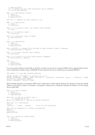 3 where prix>100
   4 <-- on termine par une ligne blanche pour que la commande
   <-- ne soit pas exécutée

SQL>   l <-- vérification (l=list)
  1    select *
  2    from biblio
  3*   where prix>100

SQL> del <-- supprime la ligne courante (3 ici)

SQL> l <-- vérification
  1 select *
  2* from biblio

SQL> l 1 <-- visualise ligne 1 qui devient ligne courante
  1* select *

SQL> l 2 <-- visualise ligne 2
  2* from biblio

SQL> i <-- ajoute des lignes (i=input)
  3 where prix>100
  4

SQL>   l <-- vérification
  1    select *
  2    from biblio
  3*   where prix>100

SQL> c/100/200/ <-- change 100 en 200 dans la ligne courante (ligne 3 ci-dessus)
  3* where prix>200 <-- résultat

SQL> l 2 <-- ligne 2 devient ligne courante
  2* from biblio

SQL> a 2 <-- ajoute 2 en fin de ligne courante (a=append)
  2* from biblio2 <-- résultat

SQL>   l
  1    select *
  2    from biblio2
  3*   where prix>200

Une autre manière d'éditer le buffer SQL est d'utiliser un éditeur de texte par la commande EDIT. Celle-ci appelle l'éditeur dont le
nom est défini par la variable système _EDITOR. On peut obtenir la liste de ces variables par la commande DEFINE :

SQL> define <-- liste des variables définies

DEFINE _EDITOR = "vi" (CHAR) <-- l'éditeur est ici vi.
DEFINE _O_VERSION = "ORACLE RDBMS V6.0.30.2.1, transaction                       processing      option    -   Production      PL/SQL
V1.0.30.0.1 - Production" (CHAR)
DEFINE _O_RELEASE = "6003002" (CHAR)

Dans l'exemple précédent, la commande EDIT copie le buffer dans un fichier appelé afiedt.buf du répertoire courant puis appelle
l'éditeur vi pour éditer ce fichier. On modifie et sauvegarde le fichier par les commandes habituelles de l'éditeur vi. Il sera recopié
dans le buffer SQL.

SQL>   l <-- liste le buffer
  1    select *
  2    from biblio2
  3*   where prix>200

SQL> edit <-- édition du buffer avec vi
       // changer 200 en 100
Wrote file afiedt.buf <-- création du fichier afiedt.buf

SQL> host ll <-- vérification
total 1
-rw-rw-r--    1 serge    enseign                38 Oct 11 15:35 afiedt.buf

SQL> host cat afiedt.buf <-- contenu de afiedt.buf
select *
from biblio
where prix>100
/

SQL>   l <-- contenu du nouveau buffer
  1    select *
  2    from biblio
  3*   where prix>100



SQLPlus                                                                                                                          6/132
 