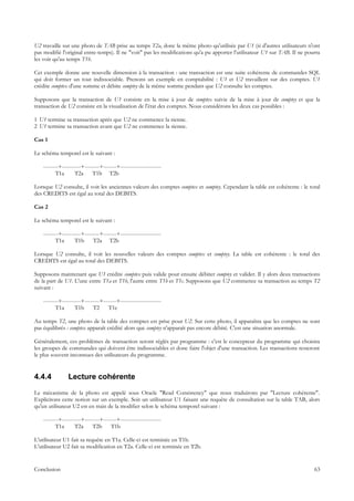 U2 travaille sur une photo de TAB prise au temps T2a, donc la même photo qu'utilisée par U1 (si d'autres utilisateurs n'ont
pas modifié l'original entre-temps). Il ne "voit" pas les modifications qu'a pu apporter l'utilisateur U1 sur TAB. Il ne pourra
les voir qu'au temps T1b.

Cet exemple donne une nouvelle dimension à la transaction : une transaction est une suite cohérente de commandes SQL
qui doit former un tout indissociable. Prenons un exemple en comptabilité : U1 et U2 travaillent sur des comptes. U1
crédite comptex d'une somme et débite comptey de la même somme pendant que U2 consulte les comptes.

Supposons que la transaction de U1 consiste en la mise à jour de comptex suivie de la mise à jour de comptey et que la
transaction de U2 consiste en la visualisation de l'état des comptes. Nous considérons les deux cas possibles :

1 U1 termine sa transaction après que U2 ne commence la sienne.
2 U1 termine sa transaction avant que U2 ne commence la sienne.

Cas 1

Le schéma temporel est le suivant :

    --------+----------+--------+-------+----------------------
          T1a       T2a     T1b T2b

Lorsque U2 consulte, il voit les anciennes valeurs des comptes comptex et comptey. Cependant la table est cohérente : le total
des CREDITS est égal au total des DEBITS.

Cas 2

Le schéma temporel est le suivant :

    --------+----------+--------+-------+----------------------
          T1a       T1b      T2a T2b

Lorsque U2 consulte, il voit les nouvelles valeurs des comptes comptex et comptey. La table est cohérente : le total des
CREDITS est égal au total des DEBITS.

Supposons maintenant que U1 crédite comptex puis valide pour ensuite débiter comptey et valider. Il y alors deux transactions
de la part de U1. L'une entre T1a et T1b, l'autre entre T1b et T1c. Supposons que U2 commence sa transaction au temps T2
suivant :

    --------+----------+--------+-------+----------------------
          T1a       T1b      T2     T1c

Au temps T2, une photo de la table des comptes est prise pour U2. Sur cette photo, il apparaîtra que les comptes ne sont
pas équilibrés : comptex apparaît crédité alors que comptey n'apparaît pas encore débité. C'est une situation anormale.

Généralement, ces problèmes de transaction seront réglés par programme : c'est le concepteur du programme qui choisira
les groupes de commandes qui doivent être indissociables et donc faire l'objet d'une transaction. Les transactions resteront
le plus souvent inconnues des utilisateurs du programme.


4.4.4           Lecture cohérente
Le mécanisme de la photo est appelé sous Oracle "Read Consistency" que nous traduirons par "Lecture cohérente".
Explicitons cette notion sur un exemple. Soit un utilisateur U1 faisant une requête de consultation sur la table TAB, alors
qu'un utilisateur U2 est en train de la modifier selon le schéma temporel suivant :

    --------+----------+--------+-------+----------------------
          T1a       T2a     T2b      T1b

L'utilisateur U1 fait sa requête en T1a. Celle-ci est terminée en T1b.
L'utilisateur U2 fait sa modification en T2a. Celle-ci est terminée en T2b.


Conclusion                                                                                                                  63
 