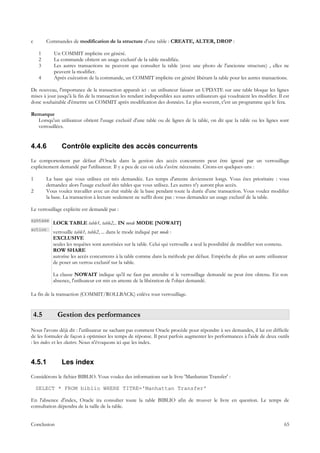 c       Commandes de modification de la structure d'une table : CREATE, ALTER, DROP :

    1      Un COMMIT implicite est généré.
    2      La commande obtient un usage exclusif de la table modifiée.
    3      Les autres transactions ne peuvent que consulter la table (avec une photo de l'ancienne structure) , elles ne
           peuvent la modifier.
    4      Après exécution de la commande, un COMMIT implicite est généré libérant la table pour les autres transactions.

De nouveau, l'importance de la transaction apparaît ici : un utilisateur faisant un UPDATE sur une table bloque les lignes
mises à jour jusqu'à la fin de la transaction les rendant indisponibles aux autres utilisateurs qui voudraient les modifier. Il est
donc souhaitable d'émettre un COMMIT après modification des données. Le plus souvent, c'est un programme qui le fera.

Remarque
  Lorsqu'un utilisateur obtient l'usage exclusif d'une table ou de lignes de la table, on dit que la table ou les lignes sont
  verrouillées.


4.4.6          Contrôle explicite des accès concurrents
Le comportement par défaut d'Oracle dans la gestion des accès concurrents peut être ignoré par un verrouillage
explicitement demandé par l'utilisateur. Il y a peu de cas où cela s'avère nécessaire. Citons-en quelques-uns :

1       La base que vous utilisez est très demandée. Les temps d'attente deviennent longs. Vous êtes prioritaire : vous
        demandez alors l'usage exclusif des tables que vous utilisez. Les autres n'y auront plus accès.
2       Vous voulez travailler avec un état stable de la base pendant toute la durée d'une transaction. Vous voulez modifier
        la base. La transaction à lecture seulement ne suffit donc pas : vous demandez un usage exclusif de la table.

Le verrouillage explicite est demandé par :

syntaxe
           LOCK TABLE table1, table2,.. IN mode MODE [NOWAIT]
action
           verrouille table1, table2, ... dans le mode indiqué par mode :
           EXCLUSIVE
           seules les requêtes sont autorisées sur la table. Celui qui verrouille a seul la possibilité de modifier son contenu.
           ROW SHARE
           autorise les accès concurrents à la table comme dans la méthode par défaut. Empêche de plus un autre utilisateur
           de poser un verrou exclusif sur la table.

           La clause NOWAIT indique qu'il ne faut pas attendre si le verrouillage demandé ne peut être obtenu. En son
           absence, l'utilisateur est mis en attente de la libération de l'objet demandé.

La fin de la transaction (COMMIT/ROLLBACK) enlève tout verrouillage.


 4.5         Gestion des performances
Nous l'avons déjà dit : l'utilisateur ne sachant pas comment Oracle procède pour répondre à ses demandes, il lui est difficile
de les formuler de façon à optimiser les temps de réponse. Il peut parfois augmenter les performances à l'aide de deux outils
: les index et les clusters. Nous n'évoquons ici que les index.


4.5.1          Les index
Considérons le fichier BIBLIO. Vous voulez des informations sur le livre 'Manhattan Transfer' :

    SELECT * FROM biblio WHERE TITRE='Manhattan Transfer'

En l'absence d'index, Oracle ira consulter toute la table BIBLIO afin de trouver le livre en question. Le temps de
consultation dépendra de la taille de la table.


Conclusion                                                                                                                      65
 