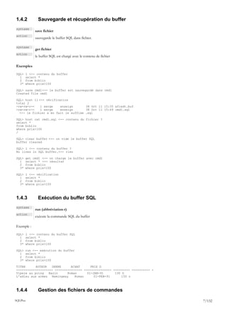 1.4.2        Sauvegarde et récupération du buffer
syntaxe
            save fichier
action
            sauvegarde le buffer SQL dans fichier.

syntaxe
            get fichier
action
            le buffer SQL est chargé avec le contenu de fichier

Exemples

SQL>   l <-- contenu du buffer
  1    select *
  2    from biblio
  3*   where prix>100

SQL> save cmd1 <-- le buffer est sauvegardé dans cmd1
Created file cmd1

SQL> host ll <-- vérification
total 2
-rw-rw-r--    1 serge    enseign      38 Oct 11 15:35 afiedt.buf
-rw-rw-r--    1 serge    enseign      38 Oct 11 15:49 cmd1.sql
  <-- le fichier a en fait le suffixe .sql

SQL> host cat cmd1.sql <-- contenu du fichier ?
select *
from biblio
where prix>100
/

SQL> clear buffer <-- on vide le buffer SQL
buffer cleared

SQL> l <-- contenu du buffer ?
No lines in SQL buffer.<-- rien

SQL>   get cmd1 <-- on charge le buffer avec cmd1
  1    select * <-- résultat
  2    from biblio
  3*   where prix>100

SQL>   l <-- vérification
  1    select *
  2    from biblio
  3*   where prix>100



1.4.3        Exécution du buffer SQL
syntaxe
            run (abbréviation r)
action
            exécute la commande SQL du buffer

Exemple :

SQL>   l <-- contenu du buffer SQL
  1    select *
  2    from biblio
  3*   where prix>100

SQL>   run <-- exécution du buffer
  1    select *
  2    from biblio
  3*   where prix>100

TITRE      AUTEUR   GENRE     ACHAT      PRIX D
-------------------- --------------- --------------- --------- ---------- -
Vipere au poing   Bazin     Roman      01-JAN-91      130 O
L'adieu aux armes Hemingway     Roman      01-FEB-91      150 o



1.4.4        Gestion des fichiers de commandes
SQLPlus                                                                       7/132
 
