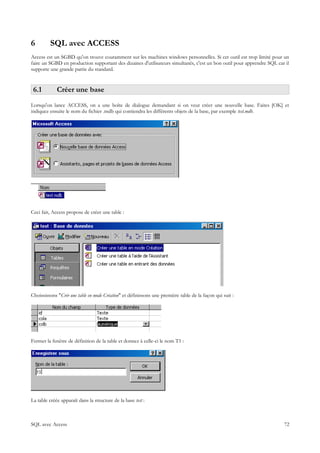 6         SQL avec ACCESS
Access est un SGBD qu'on trouve couramment sur les machines windows personnelles. Si cet outil est trop limité pour un
faire un SGBD en production supportant des dizaines d'utilisateurs simultanés, c'est un bon outil pour apprendre SQL car il
supporte une grande partie du standard.


 6.1         Créer une base
Lorsqu'on lance ACCESS, on a une boîte de dialogue demandant si on veut créer une nouvelle base. Faites [OK] et
indiquez ensuite le nom du fichier .mdb qui contiendra les différents objets de la base, par exemple test.mdb.




Ceci fait, Access propose de créer une table :




Choississons "Crér une table en mode Création" et définissons une première table de la façon qui suit :




Fermer la fenêtre de définition de la table et donnez à celle-ci le nom T1 :




La table créée apparaît dans la structure de la base test :



SQL avec Access                                                                                                         72
 