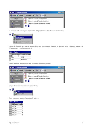 La structure de la table t1 peut être modifiée. Cliquez droit sur t1 et choisissez Mode création :




Faisons du champ id de t1 une clé primaire. Pour cela, sélectionnez le champ id et l'option de menu Edition/Clé primaire. Une
clé apparaît alor à gauche du champ id.




Fermez la fenêtre et sauvegardez. On revient à la structure de la base :




Cliquez droit sur t1 et choisissez l'option Ouvrir :




Créez maintenant quelques lignes dans la table t1 :




SQL avec Access                                                                                                           73
 